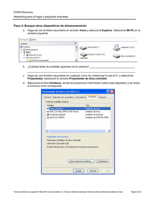 CCNA Discovery
Networking para el hogar y pequeñas empresas


Paso 4: Busque otros dispositivos de almacenamiento
            a. Haga clic con el botón secundario en el botón Inicio y seleccione Explorar. Seleccione Mi PC en la
               ventana izquierda.




            b. ¿Cuántas letras de unidades aparecen en la ventana? ________________________________
                  ____________________________________________________________________________
            c.    Haga clic con el botón secundario en cualquier ícono de unidad que no sea el C: y seleccione
                  Propiedades. Aparecerá la ventana Propiedades de disco extraíble.
            d. Seleccione la ficha Hardware, donde se proporciona información sobre cada dispositivo y se indica
               si funciona como corresponde.




Todo el contenido con copyright © 1992-2007 de Cisco Systems, Inc. Todos los derechos reservados. Este documento es información pública de Cisco.   Página 5 de 6
 