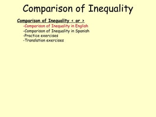 Comparison of Inequality
Comparison of Inequality < or >
  -Comparison of Inequality in English
  -Comparison of Inequality in Spanish
  -Practice exercises
  -Translation exercises
 