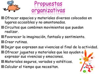 Propuestas
                  organizativas
 Ofrecer espacios y materiales diversos colocados en
  lugares accesibles y no amontonados.
 Circuitos que combinen movimientos que puedan
  realizar.
 Favorecer la imaginación, fantasía y sentimiento.
 Crear rutinas.
 Dejar que expresen sus vivencias al final de la actividad.
 Ofrecer juguetes y materiales que les ayuden a
  expresar sus vivencias y emociones.
 Materiales seguros, variados y estéticos.
 Calcular el tiempo que necesitan.
 