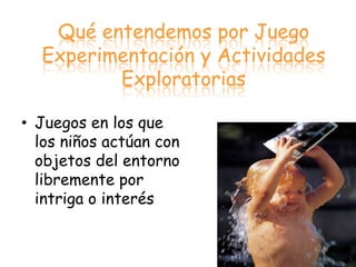 Qué entendemos por Juego
  Experimentación y Actividades
         Exploratorias

• Juegos en los que
  los niños actúan con
  objetos del entorno
  libremente por
  intriga o interés
 