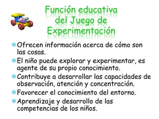 Función educativa
            del Juego de
          Experimentación
Ofrecen información acerca de cómo son
 las cosas.
El niño puede explorar y experimentar, es
 agente de su propio conocimiento.
Contribuye a desarrollar las capacidades de
 observación, atención y concentración.
Favorecer el conocimiento del entorno.
Aprendizaje y desarrollo de las
 competencias de los niños.
 