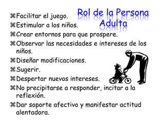 Facilitar el juego. Rol de la Persona
Estimular a los niños.     Adulta
Crear entornos para que prospere.
Observar las necesidades e intereses de los
 niños.
Diseñar modificaciones.
Sugerir.
Despertar nuevos intereses.
No precipitarse a responder, incitar a la
 reflexión.
Dar soporte afectivo y manifestar actitud
 alentadora.
 