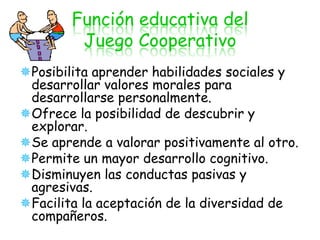 Función educativa del
         Juego Cooperativo
Posibilita aprender habilidades sociales y
 desarrollar valores morales para
 desarrollarse personalmente.
Ofrece la posibilidad de descubrir y
 explorar.
Se aprende a valorar positivamente al otro.
Permite un mayor desarrollo cognitivo.
Disminuyen las conductas pasivas y
 agresivas.
Facilita la aceptación de la diversidad de
 compañeros.
 