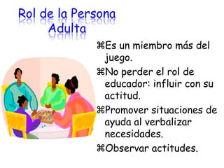 Rol de la Persona
     Adulta
             Es un miembro más del
              juego.
             No perder el rol de
              educador: influir con su
              actitud.
             Promover situaciones de
              ayuda al verbalizar
              necesidades.
             Observar actitudes.
 