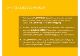 WHAT IS MOBILE COMMERCE?


        • We believe M-Commerce does t ea o ly sales on mobile
          devices, but that it p...