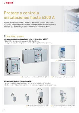 Protege y controla
instalaciones hasta 6300 A
Además de su fácil montaje y conexión, resistencia y buena continuidad
de servicio, 5 tipos de protección electrónica permiten un ajuste preciso de
los diversos parámetros y la visualización de los valores eléctricos.
DESCUBRE LA GAMA
Interruptores automáticos e interruptores hasta 6300 A DMX3
ǩ'LVSRQLEOHVFRQWUHVSRGHUHVGHFRUWHN$
ǩ)LMRVH[WUD¯EOHVGHEHQHTXLSDUVHFRQXQLGDGHVGHSURWHFFLµQHOHFWUµQLFD
Gama completa de accesorios para DMX3
ǩ$X[LOLDUHVGHFRQWUROVH³DOL]DFLµQDFFHVRULRVGHEORTXHRGHFRQH[LµQ
ǩ8QLGDGGHFRQWUROGHDXWRPDWL]DFLµQEORTXHRPHF£QLFRSDUDLQYHUVRUHVGHUHGHV
Interruptores automáticos DMX3
hasta 6300 A. Unidades de protección con pantalla táctil.
Unidades de protección con pantalla LCD.
Auxiliares de control y señalización. Equipamiento para inversores de redes.
4
 