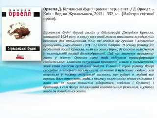 Орвелл Д. Бірманські будні : роман : пер. з англ. / Д. Орвелл. –
Київ : Вид-во Жупанського, 2021.– 352 с. – (Майстри світової
прози).
Бірманські будні другий роман у бібліографії Джорджа Орвелла,
написаний 1934 року, в якому вже тоді можна помітити зародки тих
основних для письменника тем, які згодом ще гучніше і зловісніше
прозвучать у культових 1984 і Колгоспі тварин . В основу роману ліг
особистий досвід Орвелла, коли він жив у Бірмі, де служив полісменом
у колоніальній поліції Великобританії. Цей час знаменує переломну
мить у житті Орвелла саме тоді відбулася трансформація
снобістського хлопчика-випускника приватної школи в письменника,
який став голосом суспільної совісті. Головний герой роману Флорі
своєрідне альтер-еґо письменника, самотня й нужденна людина, яка
втрапила у пастку могутньої системи, що руйнує в людині все
хороше. Його оточують люди, з якими у нього немає нічого спільного і
яким він не може повністю відкритися, оскільки і бірманці, і
британці, і сам Флорі заплямовані колоніальним режимом, в умовах
якого їм доводиться жити.
 