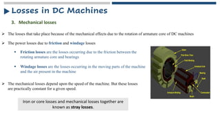 ➢ The power losses due to friction and windage losses
3. Mechanical losses
➢ The losses that take place because of the mechanical effects due to the rotation of armature core of DC machines
▪ Windage losses are the losses occurring in the moving parts of the machine
and the air present in the machine
▪ Friction losses are the losses occurring due to the friction between the
rotating armature core and bearings
➢ The mechanical losses depend upon the speed of the machine. But these losses
are practically constant for a given speed.
Iron or core losses and mechanical losses together are
known as stray losses.
Losses in DC Machines
 