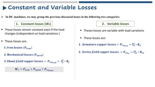 ➢ In DC machines, we may group the previous discussed losses in the following two categories:
Constant and Variable Losses
1. Constant losses (Wc) 2. Variable losses
▪ These losses remain constant even if the load
changes (independent on load variations )
▪ Theses losses are variable with load variations
▪ These losses are:
𝟏. 𝑰𝒓𝒐𝒏 𝒍𝒐𝒔𝒔𝒆𝒔 (𝑷𝒊𝒓𝒐𝒏)
𝟐. 𝑴𝒆𝒄𝒉𝒂𝒏𝒊𝒄𝒂𝒍 𝒍𝒐𝒔𝒔𝒆𝒔 (𝑷𝒎𝒆𝒄𝒉)
𝟑. 𝑺𝒉𝒖𝒏𝒕 𝒇𝒊𝒆𝒍𝒅 𝒄𝒐𝒑𝒑𝒆𝒓 𝒍𝒐𝒔𝒔𝒆𝒔 = 𝑷𝒄𝒖𝒇𝒊𝒆𝒍𝒅
= 𝑰𝒇
𝟐
∗ 𝑹𝒇
𝑾𝑪 = 𝑷𝒊𝒓𝒐𝒏 + 𝑷𝒎𝒆𝒄𝒉 + 𝑷𝒄𝒖𝒇𝒊𝒆𝒍𝒅
▪ These losses are:
𝟏. 𝑨𝒓𝒎𝒂𝒕𝒖𝒓𝒆 𝒄𝒐𝒑𝒑𝒆𝒓 𝒍𝒐𝒔𝒔𝒆𝒔 = 𝑷𝒄𝒖𝒂𝒓𝒎
= 𝑰𝒂
𝟐 ∗ 𝑹𝒂
𝟐. 𝑺𝒆𝒓𝒊𝒆𝒔 𝒇𝒊𝒆𝒍𝒅 𝒄𝒐𝒑𝒑𝒆𝒓 𝒍𝒐𝒔𝒔𝒆𝒔 = 𝑷𝒄𝒖𝒔𝒆
= 𝑰𝒔𝒆
𝟐
∗ 𝑹𝒔𝒆
 