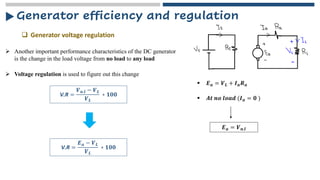 Generator efficiency and regulation
❑ Generator voltage regulation
➢ Another important performance characteristics of the DC generator
is the change in the load voltage from no load to any load
➢ Voltage regulation is used to figure out this change
V.R =
𝑽𝒏.𝒍 − 𝑽𝑳
𝑽𝑳
∗ 𝟏𝟎𝟎
▪ 𝑬𝒂 = 𝑽𝑳 + 𝑰𝒂𝑹𝒂
▪ 𝑨𝒕 𝒏𝒐 𝒍𝒐𝒂𝒅 (𝑰𝒂 = 𝟎 )
𝑬𝒂 = 𝑽𝒏.𝒍
V.R =
𝑬𝒂 − 𝑽𝑳
𝑽𝑳
∗ 𝟏𝟎𝟎
 