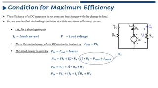 Condition for Maximum Efficiency
➢ The efficiency of a DC generator is not constant but changes with the change in load.
▪ Let, for a shunt generator
➢ So, we need to find the loading condition at which maximum efficiency occurs
𝑰𝑳 = 𝑳𝒐𝒂𝒅 𝒄𝒖𝒓𝒓𝒆𝒏𝒕 𝑽 = 𝑳𝒐𝒂𝒅 𝒗𝒐𝒍𝒕𝒂𝒈𝒆
▪ Then, the output power of the DC generator is given by 𝑷𝒐𝒖𝒕 = 𝑽𝑰𝑳
▪ The input power is given by 𝑷𝒊𝒏 = 𝑷𝒐𝒖𝒕 + 𝒍𝒐𝒔𝒔𝒆𝒔
𝑷𝒊𝒏 = 𝑽𝑰𝑳 + 𝑰𝒂
𝟐
∗ 𝑹𝒂 + 𝑰𝒇
𝟐
∗ 𝑹𝒇 + 𝑷𝒄𝒐𝒓𝒆 + 𝑷𝒎𝒆𝒄𝒉
𝑾𝑪
𝑷𝒊𝒏 = 𝑽𝑰𝑳 + 𝑰𝒂
𝟐 ∗ 𝑹𝒂 + 𝑾𝑪
𝑷𝒊𝒏 = 𝑽𝑰𝑳 + 𝑰𝑳 + 𝑰𝒇
𝟐
𝑹𝒂 + 𝑾𝑪
 