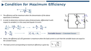 Condition for Maximum Efficiency
ƞ =
𝟏
𝟏 +
𝑰𝑳𝑹𝒂
𝑽
+
𝑾𝑪
𝑽𝑰𝑳
▪ The efficiency will be maximum when the denominator of the above
expression is minimum.
▪ In order to determine minimum value of denominator, differential it with
respect to variable (IL in this case) and equate it to zero:
𝒅
𝒅𝑰𝑳
𝟏 +
𝑰𝑳𝑹𝒂
𝑽
+
𝑾𝑪
𝑽𝑰𝑳
= 𝟎 𝟎 +
𝑹𝒂
𝑽
−
𝑾𝑪
𝑽𝑰𝑳
𝟐 = 𝟎
𝑹𝒂
𝑽
=
𝑾𝑪
𝑽𝑰𝑳
𝟐 𝑰𝑳
𝟐
∗ 𝑹𝒂 = 𝑾𝑪 𝑽𝒂𝒓𝒊𝒂𝒃𝒍𝒆 𝒍𝒐𝒔𝒔𝒆𝒔 = 𝑪𝒐𝒏𝒔𝒕𝒂𝒏𝒕 𝒍𝒐𝒔𝒔𝒆𝒔
▪ Hence, the efficiency of a DC generator is maximum when the load current is such that the variable losses are equal to
the constant losses.
▪ The load current corresponding to maximum efficiency is given by:
 