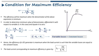 Condition for Maximum Efficiency
ƞ =
𝟏
𝟏 +
𝑰𝑳𝑹𝒂
𝑽
+
𝑾𝑪
𝑽𝑰𝑳
▪ The efficiency will be maximum when the denominator of the above
expression is minimum.
▪ In order to determine minimum value of denominator, differential it with
respect to variable (IL in this case) and equate it to zero:
𝒅
𝒅𝑰𝑳
𝟏 +
𝑰𝑳𝑹𝒂
𝑽
+
𝑾𝑪
𝑽𝑰𝑳
= 𝟎 𝟎 +
𝑹𝒂
𝑽
−
𝑾𝑪
𝑽𝑰𝑳
𝟐 = 𝟎
𝑹𝒂
𝑽
=
𝑾𝑪
𝑽𝑰𝑳
𝟐 𝑰𝑳
𝟐
∗ 𝑹𝒂 = 𝑾𝑪 𝑽𝒂𝒓𝒊𝒂𝒃𝒍𝒆 𝒍𝒐𝒔𝒔𝒆𝒔 = 𝑪𝒐𝒏𝒔𝒕𝒂𝒏𝒕 𝒍𝒐𝒔𝒔𝒆𝒔
▪ Hence, the efficiency of a DC generator is maximum when the load current is such that the variable losses are equal to
the constant losses.
▪ The load current corresponding to maximum efficiency is given by:
 