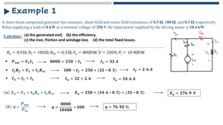A short-shunt compound generator has armature, shunt field and series field resistances of 0.5 Ω, 100 Ω, and 0.3 Ω respectively.
When supplying a load of 8 kW at a terminal voltage of 250 V the input power supplied by the driving motor is 10.4 kW.
Example 1
Calculate: (a) the generated emf, (b) the efficiency,
(c) the iron, friction and windage loss (d) the total fixed losses.
▪ 𝑷𝒐𝒖𝒕 = 𝑽𝑳𝑰𝑳 𝟖𝟎𝟎𝟎 = 𝟐𝟓𝟎 ∗ 𝑰𝑳 𝑰𝑳 = 𝟑𝟐 𝑨
▪ 𝑰𝒇𝑹𝒇 = 𝑽𝑳 + 𝑰𝑳𝑹𝒔𝒆 𝟏𝟎𝟎 ∗ 𝑰𝒇 = 𝟐𝟓𝟎 + (𝟑𝟐 ∗ 𝟎. 𝟑) 𝑰𝒇 = 𝟐. 𝟔 𝑨
𝒂 𝑬𝒂 = 𝑽𝑳 + 𝑰𝒂𝑹𝒂 + 𝑰𝑳𝑹𝒔𝒆 𝑬𝒂 = 𝟐𝟓𝟎 + (𝟑𝟒. 𝟔 ∗ 𝟎. 𝟓) + (𝟑𝟐 ∗ 𝟎. 𝟑)
▪ 𝑰𝒂 = 𝑰𝑳 + 𝑰𝑳 𝑰𝒂 = 𝟑𝟐 + 𝟐. 𝟔 𝑰𝒂 = 𝟑𝟒. 𝟔 𝑨
𝑬𝒂 = 𝟐𝟕𝟔. 𝟗 𝑽
𝒃 ƞ =
𝑷𝒐𝒖𝒕
𝑷𝒊𝒏
ƞ =
𝟖𝟎𝟎𝟎
𝟏𝟎𝟒𝟎𝟎
∗ 𝟏𝟎𝟎 ƞ = 𝟕𝟔. 𝟗𝟐 %
 