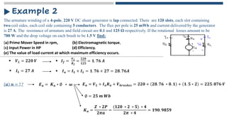 The armature winding of a 4-pole, 220 V DC shunt generator is lap connected. There are 120 slots, each slot containing
two coil sides, each coil side containing 5 conductors. The flux per pole is 25 mWb and current delivered by the generator
is 27 A. The resistance of armature and field circuit are 0.1 and 125 Ω respectively. If the rotational losses amount to be
780 W and the drop voltage on each brush to be 1.5 V find:
Example 2
(a) Prime Mover Speed in rpm, (b) Electromagnetic torque,
(c) Input Power in HP (d) Efficiency.
(e) The value of load current at which maximum efficiency occurs.
▪ 𝑽𝑳 = 𝟐𝟐𝟎 𝑽 ▪ 𝑰𝒇 =
𝑽𝑳
𝑹𝒇
=
𝟐𝟐𝟎
𝟏𝟐𝟓
= 𝟏. 𝟕𝟔 𝑨
𝒂 𝒏 = ? ? 𝑬𝒂 = 𝑲𝒂 ∗ ∅ ∗ 𝝎
▪ 𝑰𝑳 = 𝟐𝟕 𝑨 ▪ 𝑰𝒂 = 𝑰𝑳 + 𝑰𝑳 = 𝟏. 𝟕𝟔 + 𝟐𝟕 = 𝟐𝟖. 𝟕𝟔𝑨
𝑬𝒂 = 𝑽𝑳 + 𝑰𝒂𝑹𝒂 + 𝑽𝒃𝒓𝒖𝒔𝒉𝒆𝒔 = 𝟐𝟐𝟎 + 𝟐𝟖. 𝟕𝟔 ∗ 𝟎. 𝟏 + 𝟏. 𝟓 ∗ 𝟐 = 𝟐𝟐𝟓. 𝟖𝟕𝟔 𝑽
∅ = 𝟐𝟓 𝒎 𝑾𝒃
𝑲𝒂 =
𝒁 ∗ 𝟐𝑷
𝟐𝝅𝒂
=
(𝟏𝟐𝟎 ∗ 𝟐 ∗ 𝟓) ∗ 𝟒
𝟐𝝅 ∗ 𝟒
= 𝟏𝟗𝟎. 𝟗𝟖𝟓𝟗
 