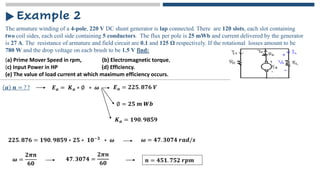 The armature winding of a 4-pole, 220 V DC shunt generator is lap connected. There are 120 slots, each slot containing
two coil sides, each coil side containing 5 conductors. The flux per pole is 25 mWb and current delivered by the generator
is 27 A. The resistance of armature and field circuit are 0.1 and 125 Ω respectively. If the rotational losses amount to be
780 W and the drop voltage on each brush to be 1.5 V find:
Example 2
𝒂 𝒏 = ? ? 𝑬𝒂 = 𝑲𝒂 ∗ ∅ ∗ 𝝎 𝑬𝒂 = 𝟐𝟐𝟓. 𝟖𝟕𝟔 𝑽
∅ = 𝟐𝟓 𝒎 𝑾𝒃
𝑲𝒂 = 𝟏𝟗𝟎. 𝟗𝟖𝟓𝟗
𝟐𝟐𝟓. 𝟖𝟕𝟔 = 𝟏𝟗𝟎. 𝟗𝟖𝟓𝟗 ∗ 𝟐𝟓 ∗ 𝟏𝟎−𝟑 ∗ 𝝎 𝝎 = 𝟒𝟕. 𝟑𝟎𝟕𝟒 𝒓𝒂𝒅/𝒔
𝝎 =
𝟐𝝅𝒏
𝟔𝟎
𝟒𝟕. 𝟑𝟎𝟕𝟒 =
𝟐𝝅𝒏
𝟔𝟎 𝒏 = 𝟒𝟓𝟏. 𝟕𝟓𝟐 𝒓𝒑𝒎
(a) Prime Mover Speed in rpm, (b) Electromagnetic torque,
(c) Input Power in HP (d) Efficiency.
(e) The value of load current at which maximum efficiency occurs.
 