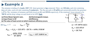 The armature winding of a 4-pole, 220 V DC shunt generator is lap connected. There are 120 slots, each slot containing
two coil sides, each coil side containing 5 conductors. The flux per pole is 25 mWb and current delivered by the generator
is 27 A. The resistance of armature and field circuit are 0.1 and 125 Ω respectively. If the rotational losses amount to be
780 W and the drop voltage on each brush to be 1.5 V find:
Example 2
𝒃 𝝉𝒅𝒆𝒗 = ? ? 𝝎 = 𝟒𝟕. 𝟑𝟎𝟕𝟒 𝒓𝒂𝒅/𝒔
𝝉𝒅𝒆𝒗 =
𝑷𝒅𝒆𝒗
𝒘
𝑷𝒅𝒆𝒗 = 𝑬𝒂𝑰𝒂 = 𝟐𝟐𝟓. 𝟖𝟕𝟓 ∗ 𝟐𝟖. 𝟕𝟔 = 𝟔𝟒𝟗𝟔. 𝟏𝟗𝟑𝟖 𝑾
𝑬𝒂 = 𝟐𝟐𝟓. 𝟖𝟕𝟔 𝑽
𝑰𝒂 = 𝟐𝟖. 𝟕𝟔𝑨
𝝉𝒅𝒆𝒗 =
𝟔𝟒𝟗𝟔. 𝟏𝟗𝟑𝟖
𝟒𝟕. 𝟑𝟎𝟕𝟒
𝝉𝒅𝒆𝒗 = 𝟏𝟑𝟕. 𝟑𝟏𝟖𝟗 𝑵. 𝒎
(a) Prime Mover Speed in rpm, (b) Electromagnetic torque,
(c) Input Power in HP (d) Efficiency.
(e) The value of load current at which maximum efficiency occurs.
 