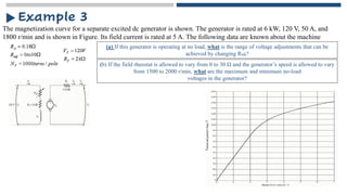 The magnetization curve for a separate excited dc generator is shown. The generator is rated at 6 kW, 120 V, 50 A, and
1800 r/min and is shown in Figure. Its field current is rated at 5 A. The following data are known about the machine
Example 3
(a) If this generator is operating at no load, what is the range of voltage adjustments that can be
achieved by changing Radj?
(b) If the field rheostat is allowed to vary from 0 to 30 Ω and the generator’s speed is allowed to vary
from 1500 to 2000 r/min, what are the maximum and minimum no-load
voltages in the generator?
 