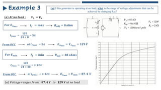 𝒂 𝑨𝒕 𝒏𝒐 𝒍𝒐𝒂𝒅 ∶
Example 3 (a) If this generator is operating at no load, what is the range of voltage adjustments that can be
achieved by changing Radj?
𝑽𝑳 = 𝑬𝒂
𝑭𝒐𝒓 𝑬𝒂𝒎𝒂𝒙 𝑹𝒂𝒅𝒋 = 𝟎 𝒐𝒉𝒎
𝑰𝒇 = 𝒎𝒂𝒙
𝑰𝒇𝒎𝒂𝒙 =
𝟏𝟐𝟎
𝟐𝟒 + 𝟎
= 𝟓𝑨
𝑭𝒓𝒐𝒎 𝑶𝑪𝑪 𝒂𝒕 𝑰𝒇𝒎𝒂𝒙 = 𝟓𝑨 𝑬𝒂𝒎𝒂𝒙
= 𝑽𝑳𝒎𝒂𝒙
= 𝟏𝟐𝟗 𝑽
𝑭𝒐𝒓 𝑬𝒎𝒊𝒏 𝑹𝒂𝒅𝒋 = 𝟑𝟎 𝒐𝒉𝒎𝒔
𝑰𝒇 = 𝒎𝒊𝒏
𝑰𝒇𝒎𝒊𝒏 =
𝟏𝟐𝟎
𝟐𝟒 + 𝟑𝟎
= 𝟐. 𝟐𝟐𝑨
𝑭𝒓𝒐𝒎 𝑶𝑪𝑪 𝒂𝒕 𝑰𝒇𝒎𝒂𝒙 = 𝟐. 𝟐𝟐𝑨 𝑬𝒂𝒎𝒊𝒏
= 𝑽𝒎𝒊𝒏 = 𝟖𝟕. 𝟒 𝑽
𝑎 𝑉𝑜𝑙𝑡𝑎𝑔𝑒 𝑟𝑎𝑛𝑔𝑒𝑠 𝑓𝑟𝑜𝑚 𝟖𝟕. 𝟒 𝑽 𝑡𝑜 𝟏𝟐𝟗 𝑽 𝑎𝑡 𝑛𝑜 𝑙𝑜𝑎𝑑
 