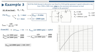 𝒃 𝑨𝒕 𝒏𝒐 𝒍𝒐𝒂𝒅 ∶
Example 3
𝑽𝑳 = 𝑬𝒂
𝑭𝒐𝒓 𝑬𝒂𝒎𝒂𝒙 𝑹𝒂𝒅𝒋 = 𝟎 𝒐𝒉𝒎
𝑰𝒇 = 𝒎𝒂𝒙
(b) If the field rheostat is allowed to vary from 0 to 30 Ω and the generator’s speed is allowed to vary
from 1500 to 2000 r/min, what are the maximum and minimum no-load
voltages in the generator?
𝒏 = 𝒎𝒂𝒙 𝒏 = 𝟐𝟎𝟎𝟎 𝒓𝒑𝒎
𝑰𝒇𝒎𝒂𝒙 =
𝟏𝟐𝟎
𝟐𝟒 + 𝟎
= 𝟓𝑨
𝑭𝒓𝒐𝒎 𝑶𝑪𝑪 𝒂𝒕 𝑰𝒇𝒎𝒂𝒙 = 𝟓𝑨 𝑬𝒂𝒎𝒂𝒙
𝒂𝒕 𝟏𝟖𝟎𝟎 𝒓𝒑𝒎 = 𝟏𝟐𝟗 𝑽
𝑬𝒂𝒎𝒂𝒙
𝒂𝒕 𝟏𝟖𝟎𝟎 𝒓𝒑𝒎
𝑬𝒂𝒎𝒂𝒙
𝒂𝒕 𝟐𝟎𝟎𝟎 𝒓𝒑𝒎
=
𝟏𝟖𝟎𝟎
𝟐𝟎𝟎𝟎
𝟏𝟐𝟗
𝑬𝒂𝒎𝒂𝒙
𝒂𝒕 𝟐𝟎𝟎𝟎 𝒓𝒑𝒎
=
𝟏𝟖𝟎𝟎
𝟐𝟎𝟎𝟎
𝑬𝒂𝒎𝒂𝒙
𝒂𝒕 𝟐𝟎𝟎𝟎 𝒓𝒑𝒎 = 𝟏𝟒𝟑 . 𝟑𝟑 𝑽
 