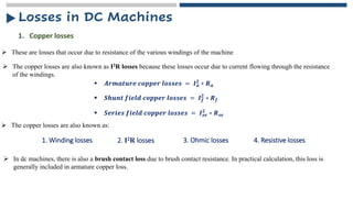 ➢ These are losses that occur due to resistance of the various windings of the machine
1. Copper losses
➢ The copper losses are also known as I2R losses because these losses occur due to current flowing through the resistance
of the windings.
▪ 𝑨𝒓𝒎𝒂𝒕𝒖𝒓𝒆 𝒄𝒐𝒑𝒑𝒆𝒓 𝒍𝒐𝒔𝒔𝒆𝒔 = 𝑰𝒂
𝟐
∗ 𝑹𝒂
▪ 𝑺𝒉𝒖𝒏𝒕 𝒇𝒊𝒆𝒍𝒅 𝒄𝒐𝒑𝒑𝒆𝒓 𝒍𝒐𝒔𝒔𝒆𝒔 = 𝑰𝒇
𝟐
∗ 𝑹𝒇
▪ 𝑺𝒆𝒓𝒊𝒆𝒔 𝒇𝒊𝒆𝒍𝒅 𝒄𝒐𝒑𝒑𝒆𝒓 𝒍𝒐𝒔𝒔𝒆𝒔 = 𝑰𝒔𝒆
𝟐 ∗ 𝑹𝒔𝒆
➢ The copper losses are also known as:
1. Winding losses 2. I2R losses 3. Ohmic losses
➢ In dc machines, there is also a brush contact loss due to brush contact resistance. In practical calculation, this loss is
generally included in armature copper loss.
4. Resistive losses
Losses in DC Machines
 