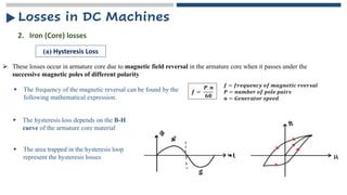 ➢ These losses occur in armature core due to magnetic field reversal in the armature core when it passes under the
successive magnetic poles of different polarity
2. Iron (Core) losses
(a) Hysteresis Loss
▪ The frequency of the magnetic reversal can be found by the
following mathematical expression.
𝒇 =
𝑷. 𝒏
𝟔𝟎
𝒇 = 𝒇𝒓𝒆𝒒𝒖𝒆𝒏𝒄𝒚 𝒐𝒇 𝒎𝒂𝒈𝒏𝒆𝒕𝒊𝒄 𝒓𝒗𝒆𝒓𝒔𝒂𝒍
𝑷 = 𝒏𝒖𝒎𝒃𝒆𝒓 𝒐𝒇 𝒑𝒐𝒍𝒆 𝒑𝒂𝒊𝒓𝒔
𝒏 = 𝑮𝒆𝒏𝒆𝒓𝒂𝒕𝒐𝒓 𝒔𝒑𝒆𝒆𝒅
▪ The hysteresis loss depends on the B-H
curve of the armature core material
▪ The area trapped in the hysteresis loop
represent the hysteresis losses
Losses in DC Machines
 