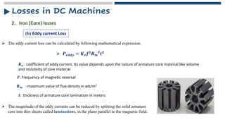 ➢ The eddy current loss can be calculated by following mathematical expression.
2. Iron (Core) losses
(b) Eddy current Loss
➢ 𝑷𝒆𝒅𝒅𝒚 = 𝑲𝒆𝒇𝟐𝑩𝒎
𝟐
𝒕𝟐
𝑲𝒆: coefficient of eddy current. Its value depends upon the nature of armature core material like volume
and resistivity of core material
𝑭: Frequency of magnetic reversal
𝑩𝒎 : maximum value of flux density in wb/m2
𝒕: thickness of armature core lamination in meters
➢ The magnitude of the eddy currents can be reduced by splitting the solid armature
core into thin sheets called laminations, in the plane parallel to the magnetic field.
Losses in DC Machines
 