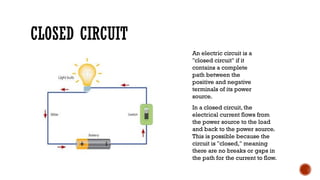 CLOSED CIRCUIT
An electric circuit is a
"closed circuit" if it
contains a complete
path between the
positive and negative
terminals of its power
source.
In a closed circuit, the
electrical current flows from
the power source to the load
and back to the power source.
This is possible because the
circuit is "closed," meaning
there are no breaks or gaps in
the path for the current to flow.
 