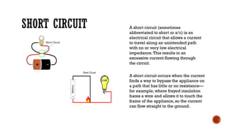 SHORT CIRCUIT A short circuit (sometimes
abbreviated to short or s/c) is an
electrical circuit that allows a current
to travel along an unintended path
with no or very low electrical
impedance.This results in an
excessive current flowing through
the circuit.
A short circuit occurs when the current
finds a way to bypass the appliance on
a path that has little or no resistance—
for example, where frayed insulation
bares a wire and allows it to touch the
frame of the appliance, so the current
can flow straight to the ground.
 