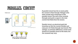 PARALLEL CIRCUIT A parallel circuit has two or more paths
for current to flow through.Voltage is the
same across each component of the
parallel circuit.The sum of the currents
through each path is equal to the total
current that flows from the source.
Parallel circuit, an electrical path that
branches so that the current divides and
only part of it flows through any branch.The
voltage, or potential difference, across each
branch of a parallel circuit is the same, but
the currents may vary.
 