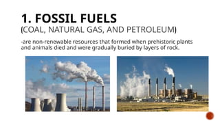 1. FOSSIL FUELS
(COAL, NATURAL GAS, AND PETROLEUM)
-are non-renewable resources that formed when prehistoric plants
and animals died and were gradually buried by layers of rock.
 
