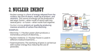 2. NUCLEAR ENERGY
- Nuclear energy is a form of energy released from the
nucleus, the core of atoms, made up of protons and
neutrons. This source of energy can be produced in
two ways: fission – when nuclei of atoms split into
several parts – or fusion – when nuclei fuse together.
- Nuclear energy protects air quality by producing
massive amounts of carbon-free electricity
EXAMPLES:
• Electricity: 1.1 Nuclear power plant produces a
tremendous amount of electricity. ...
• Nuclear medicine: 2.1 Nuclear fission is used in
different medical treatments. ...
• Food treatments: The sterilizing of pests is carried out
with nuclear energy thus reducing the use of
pesticides.
 