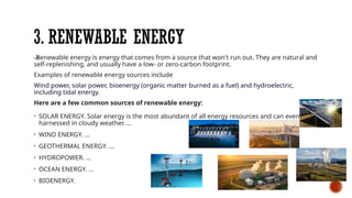 3. RENEWABLE ENERGY
-Renewable energy is energy that comes from a source that won't run out. They are natural and
self-replenishing, and usually have a low- or zero-carbon footprint.
Examples of renewable energy sources include
Wind power, solar power, bioenergy (organic matter burned as a fuel) and hydroelectric,
including tidal energy.
Here are a few common sources of renewable energy:
• SOLAR ENERGY. Solar energy is the most abundant of all energy resources and can even be
harnessed in cloudy weather. ...
• WIND ENERGY. ...
• GEOTHERMAL ENERGY. ...
• HYDROPOWER. ...
• OCEAN ENERGY. ...
• BIOENERGY.
 