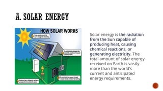 A. SOLAR ENERGY
Solar energy is the radiation
from the Sun capable of
producing heat, causing
chemical reactions, or
generating electricity. The
total amount of solar energy
received on Earth is vastly
more than the world's
current and anticipated
energy requirements.
 