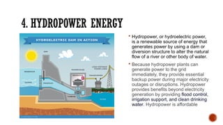 4. HYDROPOWER ENERGY
 Hydropower, or hydroelectric power,
is a renewable source of energy that
generates power by using a dam or
diversion structure to alter the natural
flow of a river or other body of water.
 Because hydropower plants can
generate power to the grid
immediately, they provide essential
backup power during major electricity
outages or disruptions. Hydropower
provides benefits beyond electricity
generation by providing flood control,
irrigation support, and clean drinking
water. Hydropower is affordable
 