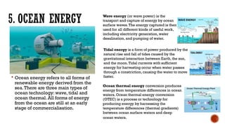 5. OCEAN ENERGY
 Ocean energy refers to all forms of
renewable energy derived from the
sea.There are three main types of
ocean technology: wave, tidal and
ocean thermal. All forms of energy
from the ocean are still at an early
stage of commercialisation.
Wave energy (or wave power) is the
transport and capture of energy by ocean
surface waves.The energy captured is then
used for all different kinds of useful work,
including electricity generation, water
desalination, and pumping of water.
Tidal energy is a form of power produced by the
natural rise and fall of tides caused by the
gravitational interaction between Earth, the sun,
and the moon.Tidal currents with sufficient
energy for harvesting occur when water passes
through a constriction, causing the water to move
faster.
Ocean thermal energy conversion produces
energy from temperature differences in ocean
waters. Ocean thermal energy conversion
(OTEC) is a process or technology for
producing energy by harnessing the
temperature differences (thermal gradients)
between ocean surface waters and deep
ocean waters.
 