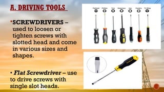 A. DRIVING TOOLS
SCREWDRIVERS –
used to loosen or
tighten screws with
slotted head and come
in various sizes and
shapes.
• Flat Screwdriver – use
to drive screws with
single slot heads.
 