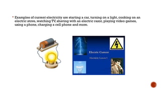  Examples of current electricity are starting a car, turning on a light, cooking on an
electric stove, watching TV, shaving with an electric razor, playing video games,
using a phone, charging a cell phone and more.
 