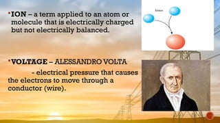 ION – a term applied to an atom or
molecule that is electrically charged
but not electrically balanced.
VOLTAGE – ALESSANDRO VOLTA
- electrical pressure that causes
the electrons to move through a
conductor (wire).
 