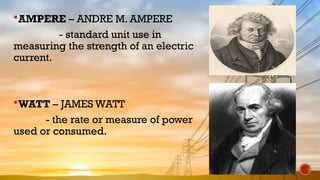 AMPERE – ANDRE M. AMPERE
- standard unit use in
measuring the strength of an electric
current.
WATT – JAMES WATT
- the rate or measure of power
used or consumed.
 