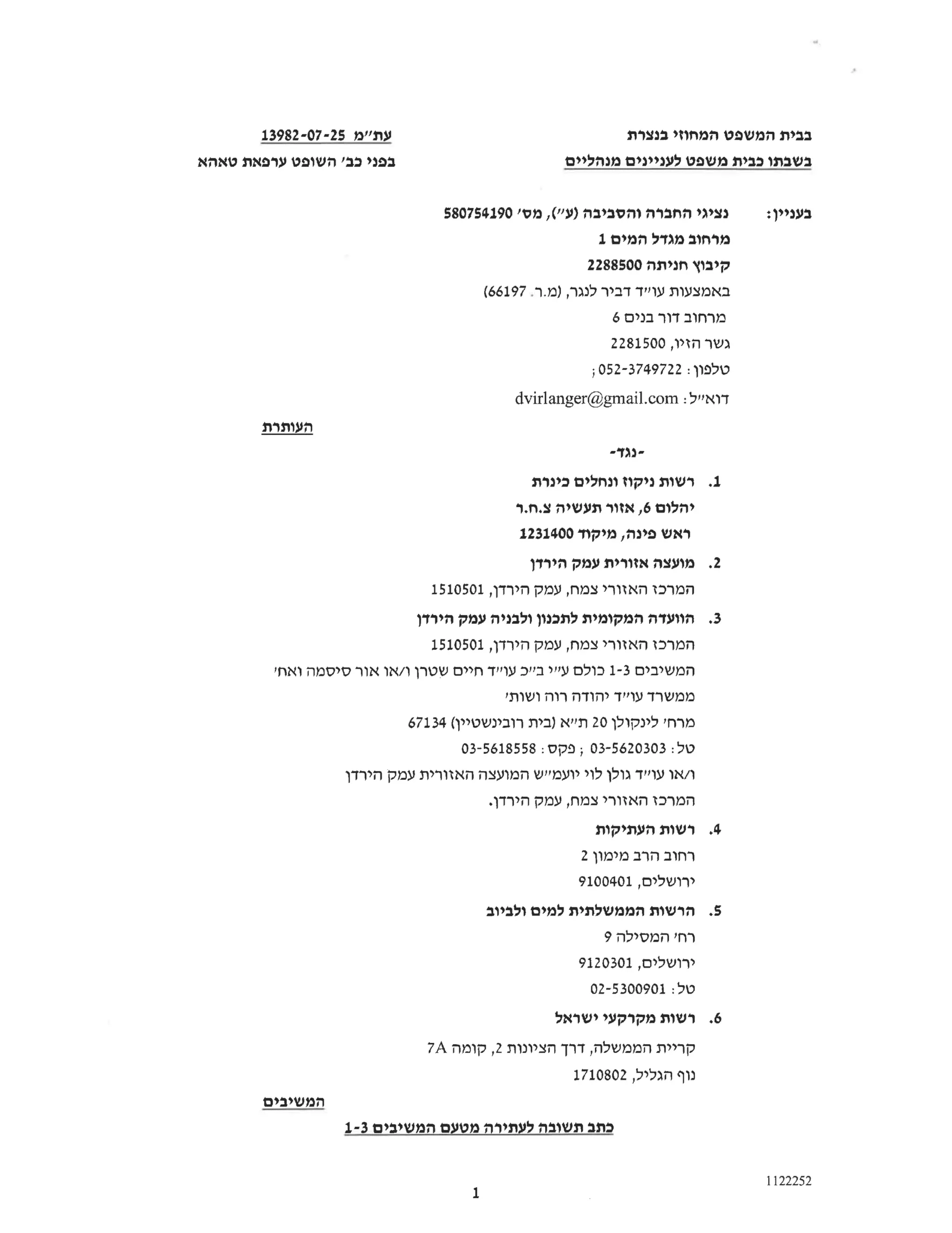 ‫בבית‬
‫המשפט‬
‫המחוזי‬
‫בנצרת‬
‫עת"מ‬
13982-07-25
‫בפני‬
‫כב‬
‫'השופט‬
‫ערפאת‬
‫טאהא‬ ‫בשבתו‬
‫כבית‬
‫משפט‬
‫לעניינים‬
‫מנהליים‬
‫נציגי‬
‫החברה‬
‫והסביבה‬
‫)ע"י‬
,(
‫מס‬
580754190' :‫בעניין‬
‫מרחוב‬
‫מגדל‬
‫המים‬
1
‫קיבוץ‬
‫חניתה‬
2288500
‫באמצעות‬
‫עו"ד‬
‫דביר‬
‫לנגר‬
),
‫ר‬.‫מ‬.
(66197
‫מרחוב‬
‫דור‬
‫בנים‬
6
‫גשר‬
‫הזיו‬
2281500,
‫טלפון‬
;052-3749722:
‫דוא"ל‬
dvirlanger@gmail.com:
‫העותרת‬
-‫נגד‬-
1.
‫רשות‬
‫ניקוז‬
‫ונחלים‬
‫כינרת‬
‫יהלום‬
6
‫אזור‬,
‫תעשיה‬
‫ר‬.‫ח‬.‫צ‬
‫ראש‬
‫פינה‬
‫מיקוד‬,
1231400
2.
‫מועצה‬
‫אזורית‬
‫עמק‬
‫הירדן‬
‫המרכז‬
‫האזורי‬
‫צמח‬
‫עמק‬,
‫הירדן‬
1510501,
3.
‫הוועדה‬
‫המקומית‬
‫לתכנון‬
‫ולבניה‬
‫עמק‬
‫הירדן‬
‫המרכז‬
‫האזורי‬
‫צמח‬
‫עמק‬,
‫הירדן‬
1510501,
‫המשיבים‬
1-3
‫כולם‬
‫ע"י‬
‫בייך‬
‫עו"ד‬
‫חיים‬
‫שטרן‬
‫ו‬
‫או‬/
‫אור‬
‫סיסמה‬
‫ואחי‬
‫ממשרד‬
‫עו"ד‬
‫יהודה‬
‫רוה‬
'‫ושות‬
‫מרחי‬
‫לינקולן‬
20
‫תייא‬
‫)בית‬
‫רובינשטיין‬
67134(
‫טל‬
03-5620303:
‫;פקס‬
03-5618558:
‫או‬
‫עו"ד‬
‫גולן‬
‫לוי‬
‫יועמ"ש‬
‫המועצה‬
‫האזורית‬
‫עמק‬
‫הירדן‬
‫המרכז‬
‫האזורי‬
‫צמח‬
‫עמק‬,
.‫הירדן‬
4.
‫רשות‬
‫העתיקות‬
‫רחוב‬
‫הרב‬
‫מימון‬
2
‫ירושלים‬
9100401,
5.
‫הרשות‬
‫הממשלתית‬
‫למים‬
‫ולביוב‬
‫רח‬
‫'המסילה‬
9
‫ירושלים‬
9120301,
‫טל‬
02-5300901:
6.
‫רשות‬
‫מקרקעי‬
‫ישראל‬
‫קריית‬
‫הממשלה‬
‫דרך‬,
‫הציונות‬
2
‫קומה‬,
7A
‫נוף‬
‫הגליל‬
1710802,
‫המשיבים‬
‫כתב‬
‫תשובה‬
‫לעתירה‬
‫מטעם‬
‫המשיבים‬
1-3
1122252
1
 