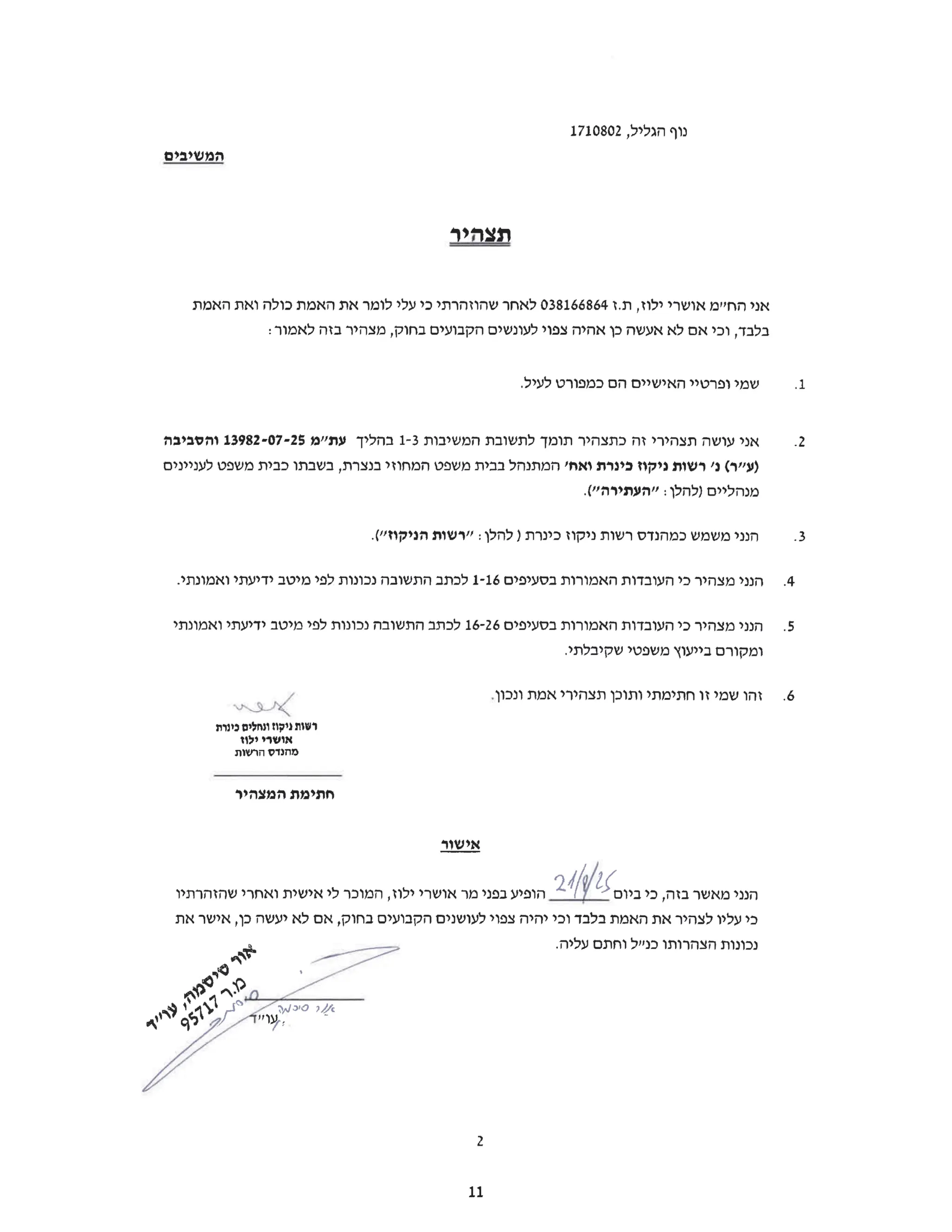 ‫נוף‬
‫הגליל‬
1710802,
‫המשיבים‬
‫תצהיר‬
‫אני‬
‫החיים‬
‫אושרי‬
‫ילוז‬
‫ז‬.‫ת‬,
038166864
‫לאחר‬
‫שהוזהרתי‬
‫כי‬
‫עלי‬
‫לומר‬
‫את‬
‫האמת‬
‫כולה‬
‫ואת‬
‫האמת‬
‫בלבד‬
‫וכי‬,
‫אם‬
‫לא‬
‫אעשה‬
‫כן‬
‫אהיה‬
‫צפוי‬
‫לעונשים‬
‫הקבועים‬
‫בחוק‬
‫מצהיר‬,
‫בזה‬
:‫לאמור‬
.1
‫שמי‬
‫ופרטיי‬
‫האישיים‬
‫הם‬
‫כמפורט‬
.‫לעיל‬
.2
‫אני‬
‫עושה‬
‫תצהירי‬
‫זה‬
‫כתצהיר‬
‫תומך‬
‫לתשובת‬
‫המשיבות‬
1-3
‫בהליך‬
‫עת"מ‬
13982-07-25
‫והסביבה‬
‫)ע"ר‬
‫(נ‬
‫'רשות‬
‫ניקוז‬
‫כינרת‬
‫ואח‬
‫'המתנהל‬
‫בבית‬
‫משפט‬
‫המחוזי‬
‫בנצרת‬
‫בשבתו‬,
‫כבית‬
‫משפט‬
‫לעניינים‬
‫מנהליים‬
‫)להלן‬
":
‫העתירה‬
.("
.3
‫הנני‬
‫משמש‬
‫כמהנדס‬
‫רשות‬
‫ניקוז‬
‫כינרת‬
‫)להלן‬
":
‫רשות‬
‫הניקוז‬
.("
.4
‫הנני‬
‫מצהיר‬
‫כי‬
‫העובדות‬
‫האמורות‬
‫בסעיפים‬
1-16
‫לכתב‬
‫התשובה‬
‫נכונות‬
‫לפי‬
‫מיטב‬
‫ידיעתי‬
.‫ואמונתי‬
.5
‫הנני‬
‫מצהיר‬
‫כי‬
‫העובדות‬
‫האמורות‬
‫בסעיפים‬
16-26
‫לכתב‬
‫התשובה‬
‫נכונות‬
‫לפי‬
‫מיטב‬
‫ידיעתי‬
‫ואמונתי‬
‫ומקורם‬
‫בייעוץ‬
‫משפטי‬
.‫שקיבלתי‬
.6
‫זהו‬
‫שמי‬
‫זו‬
‫חתימתי‬
‫ותוכן‬
‫תצהירי‬
‫אמת‬
.‫ונכון‬
ex
‫רשות‬
‫ניקוז‬
‫ונחלים‬
‫כינרת‬
‫אושרי‬
‫ילוז‬
‫מהנדס‬
‫הרשות‬
‫חתימת‬
‫המצהיר‬
‫אישור‬
21/8/25
‫הופיע‬
‫בפני‬
‫מר‬
‫אושרי‬
‫ילוז‬
‫המוכר‬,
‫לי‬
‫אישית‬
‫ואחרי‬
‫שהזהרתיו‬ ‫הנני‬
‫מאשר‬
‫בזה‬
‫כי‬,
‫ביום‬
‫כי‬
‫עליו‬
‫לצהיר‬
‫את‬
‫האמת‬
‫בלבד‬
‫וכי‬
‫יהיה‬
‫צפוי‬
‫לעושנים‬
‫הקבועים‬
‫בחוק‬
‫אם‬,
‫לא‬
‫יעשה‬
‫כן‬
‫אישר‬,
‫את‬
‫נכונות‬
‫הצהרותו‬
‫כנייל‬
‫וחתם‬
.‫עליה‬
‫סי‬
‫עו"ד‬ f
2
11
 