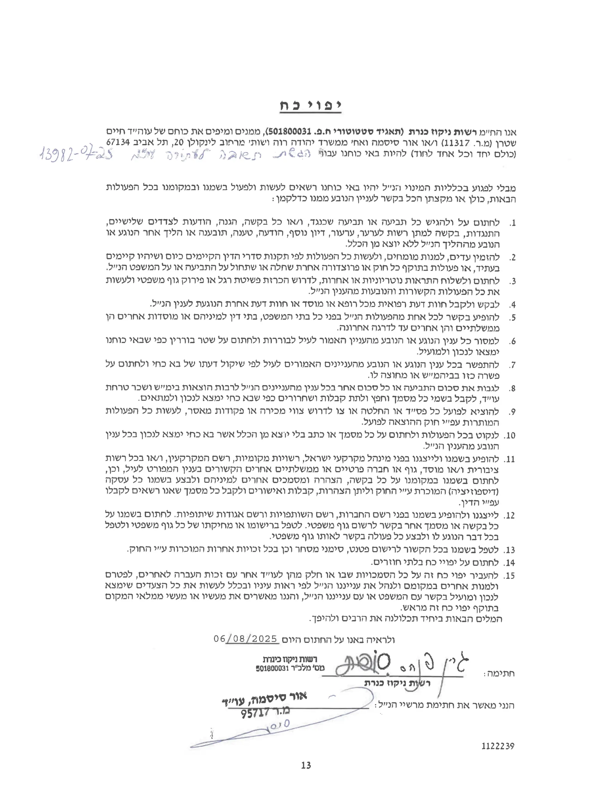 ‫י‬
‫פ‬
‫ר‬
‫י‬
‫כ‬
‫ח‬
‫אנו‬
‫החיים‬
‫רשות‬
‫ניקוז‬
‫כנרת‬
‫)תאגיד‬
‫סטטוטורי‬
‫פ‬.‫ח‬.
501800031
,(
‫ממנים‬
‫ומיפים‬
‫את‬
‫כוחם‬
‫של‬
‫עוהייד‬
‫חיים‬
Dripts Dales 4
13982-07-25 ‫כולם‬
‫יחד‬
‫וכל‬
‫אחד‬
‫לחוד‬
‫(להיות‬
‫באי‬
‫כוחנו‬
‫עבור‬
‫לאתגר‬
43982-22 ‫שטרן‬
‫ר‬.‫מ‬.)
11317
‫(ו‬
‫או‬/
‫אור‬
‫סיסמה‬
‫ואח‬
‫'ממשרד‬
‫יהודה‬
‫רוה‬
‫ושות‬
‫'מרחוב‬
‫לינקולן‬
20
‫תל‬,
‫אביב‬
67134
‫מבלי‬
‫לפגוע‬
‫בכלליות‬
‫המינוי‬
‫הנייל‬
‫יהיו‬
‫באי‬
‫כוחנו‬
‫רשאים‬
‫לעשות‬
‫ולפעול‬
‫בשמנו‬
‫ובמקומנו‬
‫בכל‬
‫הפעולות‬
‫הבאות‬
‫כולן‬,
‫או‬
‫מקצתן‬
‫הכל‬
‫בקשר‬
‫לעניין‬
‫הנובע‬
‫ממנו‬
‫כדלקמן‬
1.
‫לחתום‬
‫על‬
‫ולהגיש‬
‫כל‬
‫תביעה‬
‫או‬
‫תביעה‬
‫שכנגד‬
‫ו‬,
‫או‬/
‫כל‬
‫בקשה‬
‫הגנה‬,
‫הודעות‬,
‫לצדדים‬
,‫שלישיים‬
‫התנגדות‬
‫בקשה‬,
‫למתן‬
‫רשות‬
‫לערער‬
‫ערעור‬,
‫דיון‬,
‫נוסף‬
‫הודעה‬,
‫טענה‬,
‫תובענה‬,
‫או‬
‫הליך‬
‫אחר‬
‫הנוגע‬
‫או‬
‫הנובע‬
‫מההליך‬
‫הנ"ל‬
‫ללא‬
‫יוצא‬
‫מן‬
.‫הכלל‬
2.
‫להזמין‬
‫עדים‬
‫למנות‬,
‫מומחים‬
‫ולעשות‬,
‫כל‬
‫הפעולות‬
‫לפי‬
‫תקנות‬
‫סדרי‬
‫הדין‬
‫הקיימים‬
‫כיום‬
‫ושיהיו‬
‫קיימים‬
‫בעתיד‬
‫או‬,
‫פעולות‬
‫בתוקף‬
‫כל‬
‫חוק‬
‫או‬
‫פרוצדורה‬
‫אחרת‬
‫שחלה‬
‫או‬
‫שתחול‬
‫על‬
‫התביעה‬
‫או‬
‫על‬
‫המשפט‬
.‫הנייל‬
3.
‫לחתום‬
‫ולשלוח‬
‫התראות‬
‫נוטריוניות‬
‫או‬
‫אחרות‬
‫לדרוש‬,
‫הכרזת‬
‫פשיטת‬
‫רגל‬
‫או‬
‫פירוק‬
‫גוף‬
‫משפטי‬
‫ולעשות‬
‫את‬
‫כל‬
‫הפעולות‬
‫הקשורות‬
‫והנובעות‬
‫מהענין‬
.‫הנייל‬
4.
‫לבקש‬
‫ולקבל‬
‫חוות‬
‫דעת‬
‫רפואית‬
‫מכל‬
‫רופא‬
‫או‬
‫מוסד‬
‫או‬
‫חוות‬
‫דעת‬
‫אחרת‬
‫הנוגעת‬
‫לענין‬
.‫הנ"ל‬
5.
‫להופיע‬
‫בקשר‬
‫לכל‬
‫אחת‬
‫מהפעולות‬
‫הנ"ל‬
‫בפני‬
‫כל‬
‫בתי‬
‫המשפט‬
‫בתי‬,
‫דין‬
‫למיניהם‬
‫או‬
‫מוסדות‬
‫אחרים‬
‫הן‬
‫ממשלתיים‬
‫והן‬
‫אחרים‬
‫עד‬
‫לדרגה‬
.‫אחרונה‬
6.
‫למסור‬
‫כל‬
‫ענין‬
‫הנוגע‬
‫או‬
‫הנובע‬
‫מהעניין‬
‫האמור‬
‫לעיל‬
‫לבוררות‬
‫ולחתום‬
‫על‬
‫שטר‬
‫בוררין‬
‫כפי‬
‫שבאי‬
‫כוחנו‬
‫ימצאו‬
‫לנכון‬
.‫ולמועיל‬
7.
‫להתפשר‬
‫בכל‬
‫ענין‬
‫הנוגע‬
‫או‬
‫הנובע‬
‫מהעניינים‬
‫האמורים‬
‫לעיל‬
‫לפי‬
‫שיקול‬
‫דעתו‬
‫של‬
‫בא‬
‫כחי‬
‫ולחתום‬
‫על‬
‫פשרה‬
‫כזו‬
‫בביהמ"ש‬
‫או‬
‫מחוצה‬
.‫לו‬
8.
‫לגבות‬
‫את‬
‫סכום‬
‫התביעה‬
‫או‬
‫כל‬
‫סכום‬
‫אחר‬
‫בכל‬
‫ענין‬
‫מהעניינים‬
‫הנייל‬
‫לרבות‬
‫הוצאות‬
‫בימיש‬
‫ושכר‬
‫טרחת‬
‫עו"ד‬
‫לקבל‬,
‫בשמי‬
‫כל‬
‫מסמך‬
‫וחפץ‬
‫ולתת‬
‫קבלות‬
‫ושחרורים‬
‫כפי‬
‫שבא‬
‫כחי‬
‫ימצא‬
‫לנכון‬
.‫ולמתאים‬
9.
‫להוציא‬
‫לפועל‬
‫כל‬
‫פסייד‬
‫או‬
‫החלטה‬
‫או‬
‫צו‬
‫לדרוש‬
‫צווי‬
‫מכירה‬
‫או‬
‫פקודות‬
‫מאסר‬
‫לעשות‬,
‫כל‬
‫הפעולות‬
‫המותרות‬
‫עפ"י‬
‫חוק‬
‫ההוצאה‬
.‫לפועל‬
10.
‫לנקוט‬
‫בכל‬
‫הפעולות‬
‫ולחתום‬
‫על‬
‫כל‬
‫מסמך‬
‫או‬
‫כתב‬
‫בלי‬
‫יוצא‬
‫מן‬
‫הכלל‬
‫אשר‬
‫בא‬
‫כחי‬
‫ימצא‬
‫לנכון‬
‫בכל‬
‫ענין‬
‫הנובע‬
‫מהענין‬
.‫הנייל‬
11.
‫להופיע‬
‫בשמנו‬
‫ולייצגנו‬
‫בפני‬
‫מינהל‬
‫מקרקעי‬
‫ישראל‬
‫רשויות‬,
‫מקומיות‬
‫רשם‬,
‫המקרקעין‬
‫ו‬,
‫או‬/
‫בכל‬
‫רשות‬
‫ציבורית‬
‫ו‬
‫או‬/
‫מוסד‬
‫גוף‬,
‫או‬
‫חברה‬
‫פרטיים‬
‫או‬
‫ממשלתיים‬
‫אחרים‬
‫הקשורים‬
‫בענין‬
‫המפורט‬
‫לעיל‬
,‫וכן‬,
‫לחתום‬
‫בשמנו‬
‫במקומנו‬
‫על‬
‫כל‬
‫בקשה‬
‫הצהרה‬,
‫ומסמכים‬
‫אחרים‬
‫למיניהם‬
‫ולבצע‬
‫בשמנו‬
‫כל‬
‫עסקה‬
‫)דיספוזיציה‬
‫(המוכרת‬
‫ע"י‬
‫החוק‬
‫וליתן‬
‫הצהרות‬
‫קבלות‬,
‫ואישורים‬
‫ולקבל‬
‫כל‬
‫מסמך‬
‫שאנו‬
‫רשאים‬
‫לקבלו‬
‫עפ"י‬
.‫הדין‬
12.
‫לייצגנו‬
‫ולהופיע‬
‫בשמנו‬
‫בפני‬
‫רשם‬
‫החברות‬
‫רשם‬,
‫השותפויות‬
‫ורשם‬
‫אגודות‬
‫שיתופיות‬
‫לחתום‬.
‫בשמנו‬
‫על‬
‫כל‬
‫בקשה‬
‫או‬
‫מסמך‬
‫אחר‬
‫בקשר‬
‫לרשום‬
‫גוף‬
‫משפטי‬
‫לטפל‬.
‫ברישומו‬
‫או‬
‫מחיקתו‬
‫של‬
‫כל‬
‫גוף‬
‫משפטי‬
‫ולטפל‬
‫בכל‬
‫דבר‬
‫הנוגע‬
‫לו‬
‫ולבצע‬
‫כל‬
‫פעולה‬
‫בקשר‬
‫לאותו‬
‫גוף‬
.‫משפטי‬
13.
‫לטפל‬
‫בשמנו‬
‫בכל‬
‫הקשור‬
‫לרישום‬
‫פטנט‬
‫סימני‬,
‫מסחר‬
‫וכן‬
‫בכל‬
‫זכויות‬
‫אחרות‬
‫המוכרות‬
‫ע"י‬
.‫החוק‬
14.
‫לחתום‬
‫על‬
‫יפויי‬
‫כח‬
‫בלתי‬
.‫חוזרים‬
15.
‫להעביר‬
‫יפוי‬
‫כח‬
‫זה‬
‫על‬
‫כל‬
‫הסמכויות‬
‫שבו‬
‫או‬
‫חלק‬
‫מהן‬
‫לעוייד‬
‫אחר‬
‫עם‬
‫זכות‬
‫העברה‬
‫לאחרים‬
‫לפטרם‬,
‫ולמנות‬
‫אחרים‬
‫במקומם‬
‫ולנהל‬
‫את‬
‫ענייננו‬
‫הנייל‬
‫לפי‬
‫ראות‬
‫עיניו‬
‫ובכלל‬
‫לעשות‬
‫את‬
‫כל‬
‫הצעדים‬
‫שימצא‬
‫לנכון‬
‫ומועיל‬
‫בקשר‬
‫עם‬
‫המשפט‬
‫או‬
‫עם‬
‫ענייננו‬
‫הנייל‬
‫והננו‬,
‫מאשרים‬
‫את‬
‫מעשיו‬
‫או‬
‫מעשי‬
‫ממלאי‬
‫המקום‬
‫בתוקף‬
‫יפוי‬
‫כח‬
‫זה‬
.‫מראש‬
‫המלים‬
‫הבאות‬
‫ביחיד‬
‫תכלולנה‬
‫את‬
‫הרבים‬
.‫ולהיפך‬
‫ולראיה‬
‫באנו‬
‫על‬
‫החתום‬
‫היום‬
06/08/2025
801800031‫מלכ"ר‬‫מס‬
‫'רשות‬
‫ניקוז‬
‫כינרת‬ ADio onla
‫ות‬‫ש‬‫ר‬
‫ז‬‫ו‬‫ק‬‫י‬‫נ‬
‫כנרת‬ ‫ימה‬‫ת‬‫ח‬:
‫;זיין‬
‫אור‬
‫סיסמה‬
‫עו"ד‬,
‫הנני‬
‫מאשר‬
‫את‬
‫חתימת‬
‫מרשיר‬
‫הנ"ל‬
‫מיר‬
95717
1122239
13
 