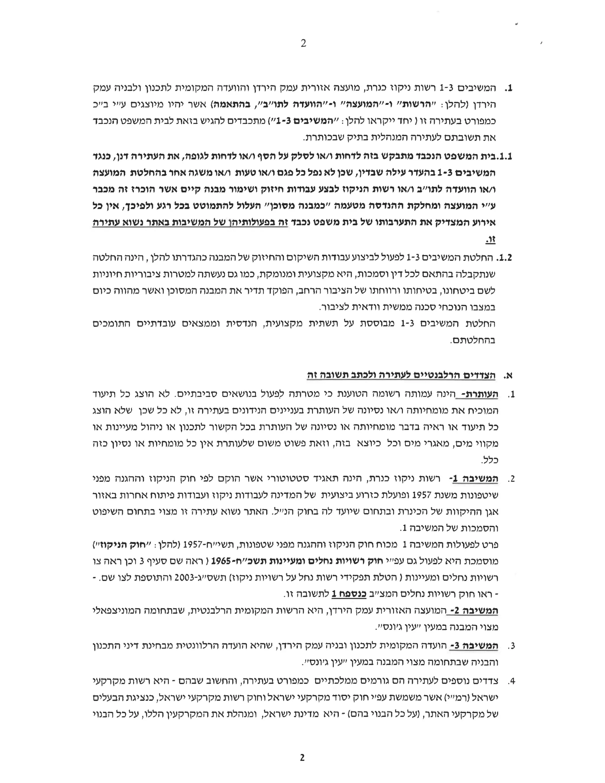 2
1.
‫המשיבים‬
1-3
‫רשות‬
‫ניקוז‬
‫כנרת‬
‫מועצה‬,
‫אזורית‬
‫עמק‬
‫הירדן‬
‫והוועדה‬
‫המקומית‬
‫לתכנון‬
‫ולבניה‬
‫עמק‬
‫הירדן‬
‫)להלן‬
":
‫הרשות‬
‫ו‬-"
‫"המועצה‬
‫ו‬-"
‫"הוועדה‬
‫לתו"ב‬
,"
‫בהתאמה‬
‫(אשר‬
‫יהיו‬
‫מיוצגים‬
‫עייי‬
‫בייך‬
‫כמפורט‬
‫בעתירה‬
‫זו‬
‫)יחד‬
‫ייקראו‬
‫להלן‬
":
‫המשיבים‬
1-3
("
‫מתכבדים‬
‫להגיש‬
‫בזאת‬
‫לבית‬
‫המשפט‬
‫הנכבד‬
‫את‬
‫תשובתם‬
‫לעתירה‬
‫המנהלית‬
‫בתיק‬
.‫שבכותרת‬
1.1.‫תיב‬
‫המשפט‬
‫הנכבד‬
‫מתבקש‬
‫בזה‬
‫לדחות‬
‫ו‬
‫או‬/
‫לסלק‬
‫על‬
‫הסף‬
‫ו‬
‫או‬/
‫לדחות‬
‫לגופה‬
‫את‬,
‫העתירה‬
‫דנן‬
‫כנגד‬,
‫המשיבים‬
1-3
‫בהעדר‬
‫עילה‬
‫שבדין‬
‫שכן‬,
‫לא‬
‫נפל‬
‫כל‬
‫פגם‬
‫ו‬
‫או‬/
‫טעות‬
‫ו‬
‫או‬/
‫משגה‬
‫אחר‬
‫בהחלטת‬
‫המועצה‬
‫ו‬
‫או‬/
‫הוועדה‬
‫לתו"ב‬
‫ו‬
‫או‬/
‫רשות‬
‫הניקוז‬
‫לבצע‬
‫עבודות‬
‫חיזוק‬
‫ושימור‬
‫מבנה‬
‫קיים‬
‫אשר‬
‫הוכרז‬
‫זה‬
‫מכבר‬
‫ע"י‬
‫המועצה‬
‫ומחלקת‬
‫ההנדסה‬
‫מטעמה‬
‫"כמבנה‬
‫מסוכן‬
‫"העלול‬
‫להתמוטט‬
‫בכל‬
‫רגע‬
‫ולפיכך‬
‫אין‬,
‫כל‬
‫אירוע‬
‫המצדיק‬
‫את‬
‫התערבותו‬
‫של‬
‫בית‬
‫משפט‬
‫נכבד‬
‫זה‬
‫בפעולותיהן‬
‫של‬
‫המשיבות‬
‫באתר‬
‫נשוא‬
‫עתירה‬
.‫זו‬
1.2
‫החלטת‬.
‫המשיבים‬
1-3
‫לפעול‬
‫לביצוע‬
‫עבודות‬
‫השיקום‬
‫והחיזוק‬
‫של‬
‫המבנה‬
‫כהגדרתו‬
‫להלן‬
‫הינה‬,
‫החלטה‬
‫שנתקבלה‬
‫בהתאם‬
‫לכל‬
‫דין‬
‫וסמכות‬
‫היא‬,
‫מקצועית‬
‫ומנומקת‬
‫כמו‬,
‫גם‬
‫נעשתה‬
‫למטרות‬
‫ציבוריות‬
‫חיוניות‬
‫לשם‬
‫ביטחונו‬
‫בטיחותו‬,
‫ורווחתו‬
‫של‬
‫הציבור‬
‫הרחב‬
‫הפוקד‬,
‫תדיר‬
‫את‬
‫המבנה‬
‫המסוכן‬
‫ואשר‬
‫מהווה‬
‫כיום‬
‫במצבו‬
‫הנוכחי‬
‫סכנה‬
‫ממשית‬
‫וודאית‬
.‫לציבור‬
‫החלטת‬
‫המשיבים‬
1-3
‫מבוססת‬
‫על‬
‫תשתית‬
‫מקצועית‬
‫הנדסית‬,
‫וממצאים‬
‫עובדתיים‬
‫התומכים‬
.‫בהחלטתם‬
‫א‬
‫הצדדים‬.
‫הרלבנטיים‬
‫לעתירה‬
‫ולכתב‬
‫תשובה‬
‫זה‬
.1
‫העותרת‬-
‫הינה‬
‫עמותה‬
‫רשומה‬
‫הטוענת‬
‫כי‬
‫מטרתה‬
‫לפעול‬
‫בנושאים‬
‫סביבתיים‬
‫לא‬.
‫הוצג‬
‫כל‬
‫תיעוד‬
‫המוכיח‬
‫את‬
‫מומחיותה‬
‫ו‬
‫או‬/
‫נסיונה‬
‫של‬
‫העותרת‬
‫בעניינים‬
‫הנידונים‬
‫בעתירה‬
‫זו‬
‫לא‬,
‫כל‬
‫שכן‬
‫שלא‬
‫הוצג‬
‫כל‬
‫תיעוד‬
‫או‬
‫ראיה‬
‫בדבר‬
‫מומחיותה‬
‫או‬
‫נסיונה‬
‫של‬
‫העותרת‬
‫בכל‬
‫הקשור‬
‫לתכנון‬
‫או‬
‫ניהול‬
‫מעיינות‬
‫או‬
‫מקווי‬
‫מים‬
‫מאגרי‬,
‫מים‬
‫וכל‬
‫כיוצא‬
‫בזה‬
‫וזאת‬,
‫פשוט‬
‫משום‬
‫שלעותרת‬
‫אין‬
‫כל‬
‫מומחיות‬
‫או‬
‫נסיון‬
‫כזה‬
.‫כלל‬
2.
‫המשיבה‬
1-
‫רשות‬
‫ניקוז‬
‫כנרת‬
‫הינה‬,
‫תאגיד‬
‫סטטוטורי‬
‫אשר‬
‫הוקם‬
‫לפי‬
‫חוק‬
‫הניקוז‬
‫וההגנה‬
‫מפני‬
‫שיטפונות‬
‫משנת‬
1957
‫ופועלת‬
‫כזרוע‬
‫ביצועית‬
‫של‬
‫המדינה‬
‫לעבודות‬
‫ניקוז‬
‫ועבודות‬
‫פיתוח‬
‫אחרות‬
‫באזור‬
‫אגן‬
‫ההיקוות‬
‫של‬
‫הכינרת‬
‫ובתחום‬
‫שיועד‬
‫לה‬
‫בחוק‬
‫הנייל‬
‫האתר‬.
‫נשוא‬
‫עתירה‬
‫זו‬
‫מצוי‬
‫בתחום‬
‫השיפוט‬
‫והסמכות‬
‫של‬
‫המשיבה‬
.1
‫פרט‬
‫לפעולות‬
‫המשיבה‬
1
‫מכוח‬
‫חוק‬
‫הניקוז‬
‫וההגנה‬
‫מפני‬
‫שטפונות‬
‫תשי"ח‬,
-1957
‫)להלן‬
":
‫חוק‬
(‫הניקוזי‬
‫מוסמכת‬
‫היא‬
‫לפעול‬
‫גם‬
‫עפ"י‬
‫חוק‬
‫רשויות‬
‫נחלים‬
‫ומעיינות‬
‫תשכ"ה‬
-1965
‫)ראה‬
‫שם‬
‫סעיף‬
3
‫וכן‬
‫ראה‬
‫צו‬
‫רשויות‬
‫נחלים‬
‫ומעיינות‬
‫)הטלת‬
‫תפקידי‬
‫רשות‬
‫נחל‬
‫על‬
‫רשויות‬
‫ניקוז‬
‫(תשס"ג‬
-2003
‫והתוספת‬
‫לצו‬
‫שם‬
-.
-
‫ראו‬
‫חוק‬
‫רשויות‬
‫נחלים‬
‫המצ"ב‬
‫כנספח‬
1
‫לתשובה‬
.‫זו‬
‫המשיבה‬
2-
‫המועצה‬
‫האזורית‬
‫עמק‬
‫הירדן‬
‫היא‬,
‫הרשות‬
‫המקומית‬
‫הרלבנטית‬
‫שבתחומה‬,
‫המוניצפאלי‬
‫מצוי‬
‫המבנה‬
‫במעין‬
‫ייעין‬
‫ג'ונס‬
."
.3
‫המשיבה‬
3-
‫הועדה‬
‫המקומית‬
‫לתכנון‬
‫ובניה‬
‫עמק‬
‫הירדן‬
‫שהיא‬,
‫הועדה‬
‫הרלוונטית‬
‫מבחינת‬
‫דיני‬
‫התכנון‬
‫והבניה‬
‫שבתחומה‬
‫מצוי‬
‫המבנה‬
‫במעין‬
‫ייעין‬
‫ג'ונס‬
.'
4.
‫צדדים‬
‫נוספים‬
‫לעתירה‬
‫הם‬
‫גורמים‬
‫ממלכתיים‬
‫כמפורט‬
‫בעתירה‬
‫והחשוב‬,
‫שבהם‬
-
‫היא‬
‫רשות‬
‫מקרקעי‬
‫ישראל‬
‫)רמ"י‬
‫(אשר‬
‫משמשת‬
‫עפ"י‬
‫חוק‬
‫יסוד‬
‫מקרקעי‬
‫ישראל‬
‫וחוק‬
‫רשות‬
‫מקרקעי‬
‫ישראל‬
‫כנציגת‬,
‫הבעלים‬
‫של‬
‫מקרקעי‬
‫האתר‬
),
‫על‬
‫כל‬
‫הבנוי‬
‫בהם‬
-(
‫היא‬
‫מדינת‬
‫ישראל‬
‫ומנהלת‬,
‫את‬
‫המקרקעין‬
‫הללו‬
‫על‬,
‫כל‬
‫הבנוי‬
2
 