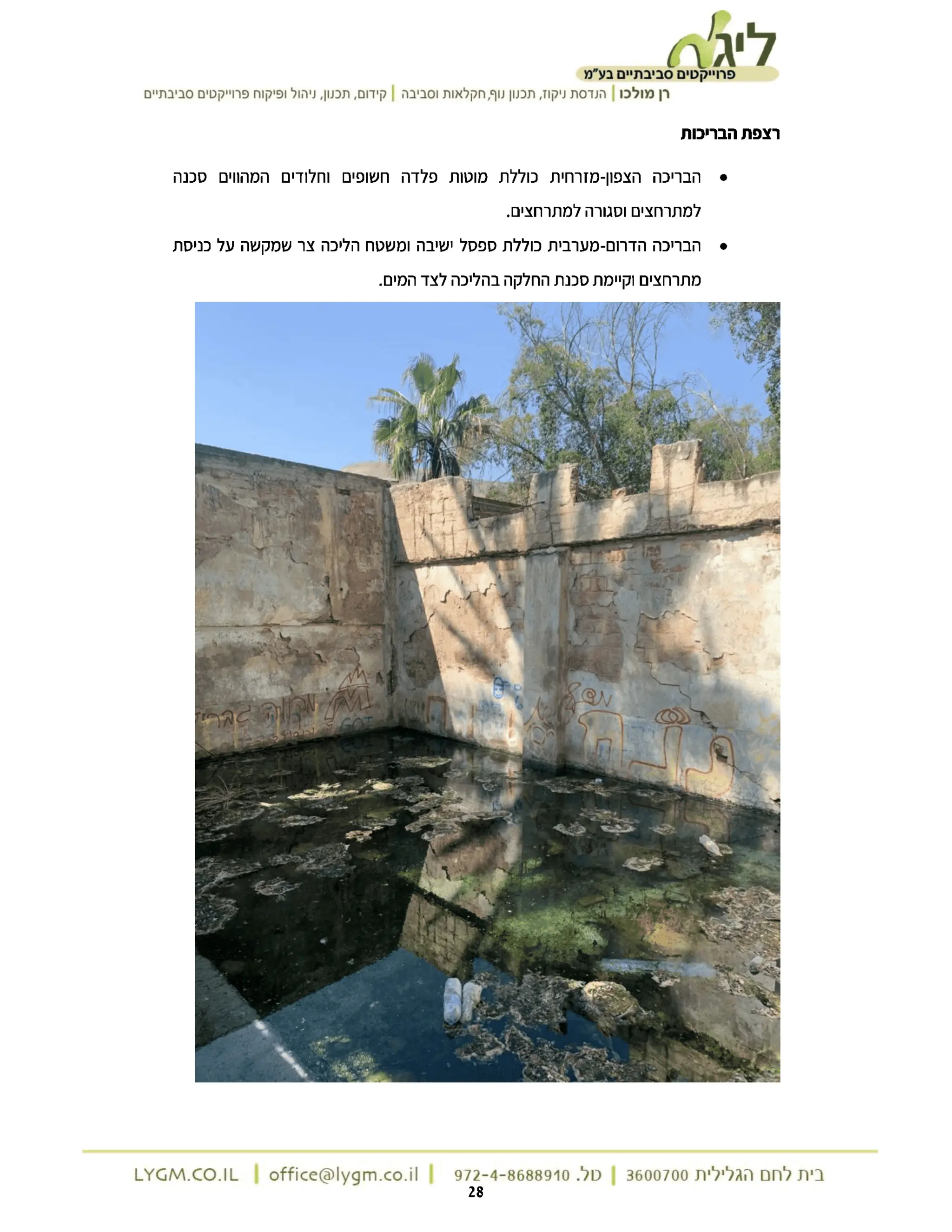 ‫ת‬
‫ליג‬
‫פרוייקטים‬
‫סביבתיים‬
‫בע"מ‬
‫רן‬
‫מולכו‬
|
‫הנדסת‬
‫ניקוז‬
‫תכנון‬,
‫נוף‬
‫חקלאות‬,
‫וסביבה‬
|
‫קידום‬
‫תכנון‬,
‫ניהול‬,
‫ופיקוח‬
‫פרוייקטים‬
‫סביבתיים‬
‫רצפת‬
‫הבריכות‬
‫הבריכה‬
‫הצפון‬
-
‫מזרחית‬
‫כוללת‬
‫מוטות‬
‫פלדה‬
‫חשופים‬
‫וחלודים‬
‫המהווים‬
‫סכנה‬
‫למתרחצים‬
‫וסגורה‬
.‫למתרחצים‬
‫הבריכה‬
‫הדרום‬
-
‫מערבית‬
‫כוללת‬
‫ספסל‬
‫ישיבה‬
‫ומשטח‬
‫הליכה‬
‫צר‬
‫שמקשה‬
‫על‬
‫כניסת‬
‫מתרחצים‬
‫וקיימת‬
‫סכנת‬
‫החלקה‬
‫בהליכה‬
‫לצד‬
.‫המים‬
M
ON
‫בית‬
‫לחם‬
‫הגלילית‬
3600700
|
‫טל‬
972-4-8688910.
|
LYGM.CO.IL | office@lygm.co.il
| 28
 