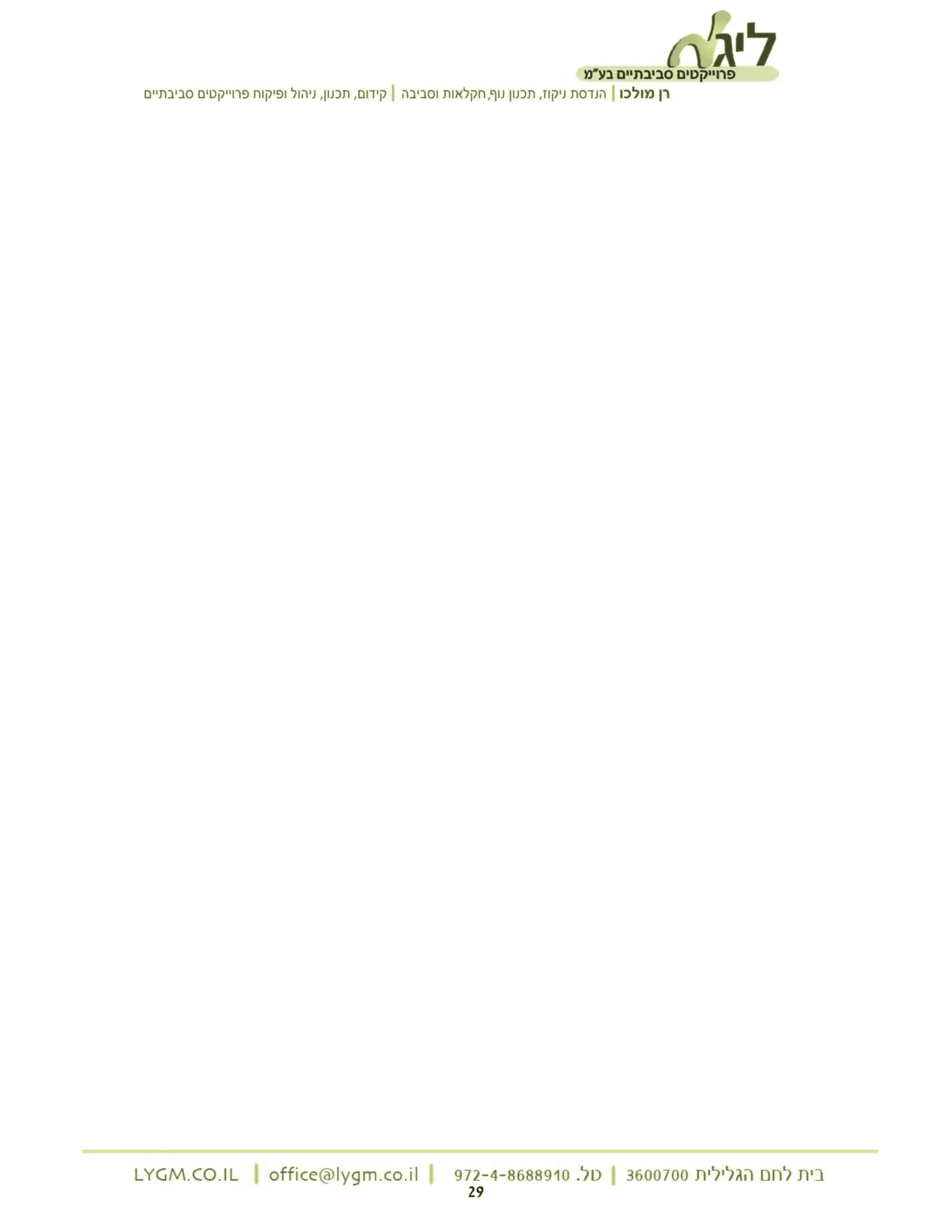 ‫ליג'ב‬
‫פרוייקטים‬
‫סביבתיים‬
‫בע"מ‬
‫רן‬
‫מולכו‬
|
‫הנדסת‬
‫ניקוז‬
‫תכנון‬,
‫נוף‬
‫חקלאות‬,
‫וסביבה‬
|
‫קידום‬
‫תכנון‬,
‫ניהול‬,
‫ופיקוח‬
‫פרוייקטים‬
‫סביבתיים‬
‫בית‬
‫לחם‬
‫הגלילית‬
3600700
|
‫טל‬
972-4-8688910.
|
LYGM.CO.IL | office@lygm.co.il
| 29
 