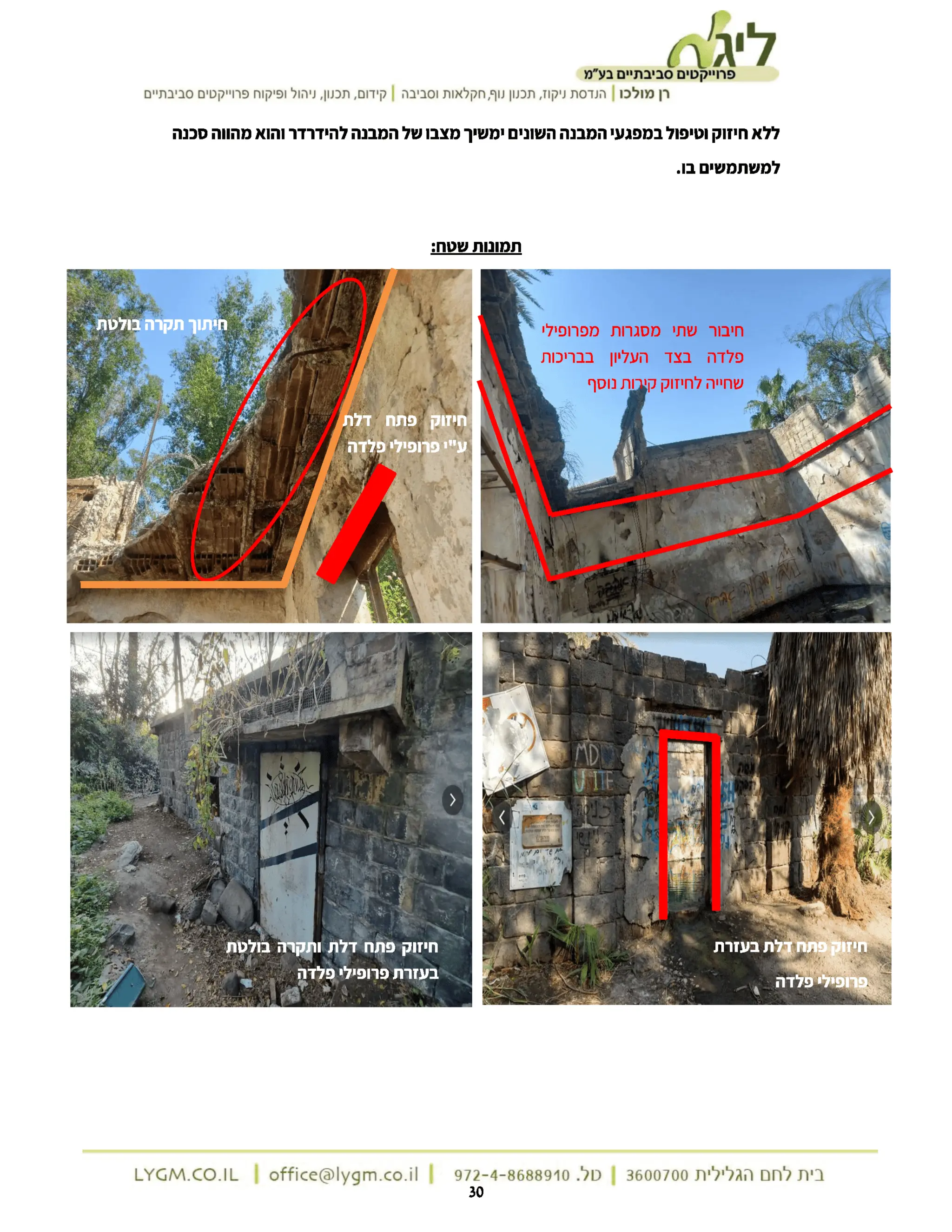 ‫ליגר‬
‫פרוייקטים‬
‫סביבתיים‬
‫בע"מ‬
‫רן‬
‫מולכו‬
|
‫הנדסת‬
‫ניקוז‬
‫תכנון‬,
‫נוף‬
‫חקלאות‬,
‫וסביבה‬
|
‫קידום‬
‫תכנון‬,
‫ניהול‬,
‫ופיקוח‬
‫פרוייקטים‬
‫סביבתיים‬
‫ללא‬
‫חיזוק‬
‫וטיפול‬
‫במפגעי‬
‫המבנה‬
‫השונים‬
‫ימשיך‬
‫מצבו‬
‫של‬
‫המבנה‬
‫להידרדר‬
‫והוא‬
‫מהווה‬
‫סכנה‬
‫למשתמשים‬
.‫בו‬
‫תמונות‬
:‫שטח‬
‫חיתוך‬
‫תקרה‬
‫בולטת‬ ‫חיבור‬
‫שתי‬
‫מסגרות‬
‫מפרופילי‬
‫פלדה‬
‫בצד‬
‫העליון‬
‫בבריכות‬
‫שחייה‬
‫לחיזוק‬
‫קירות‬
‫נוסף‬
‫חיזוק‬
‫פתח‬
‫דלת‬
‫ע"י‬
‫פרופילי‬
‫פלדה‬
MD
UNITE
&gt;
‫מהפט‬
!‫ברית‬
‫חיזוק‬
‫פתח‬
‫דלת‬
‫בעזרת‬
‫חיזוק‬
‫פתח‬
‫דלת‬
‫ותקרה‬
‫בולטת‬
‫בעזרת‬
‫פרופילי‬
‫פלדה‬
‫פרופילי‬
‫פלדה‬
‫בית‬
‫לחם‬
‫הגלילית‬
3600700
|
‫טל‬
972-4-8688910.
|
LYGM.CO.IL | office@lygm.co.il
| 30
 