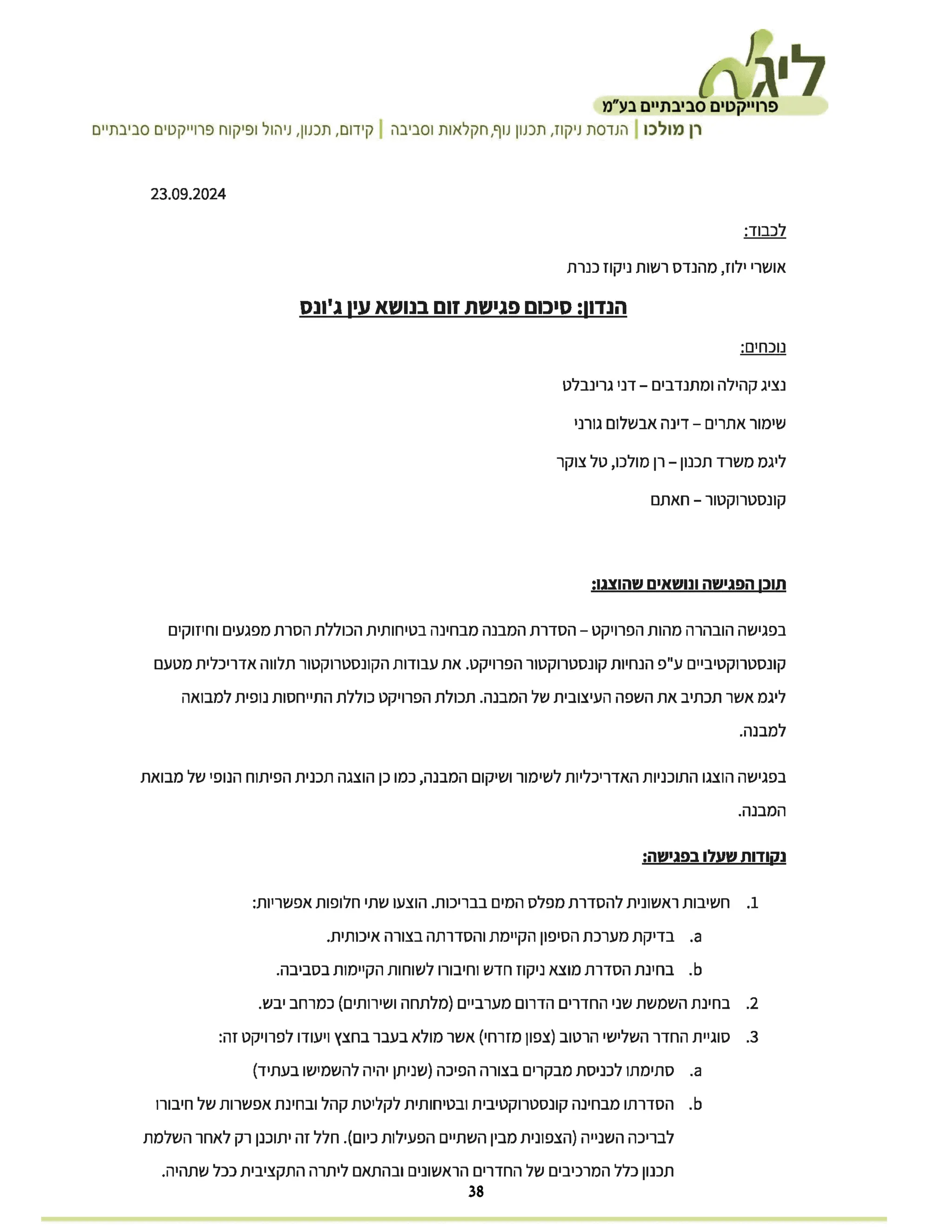 .‫ליגת‬
‫פרוייקטים‬
‫סביבתיים‬
‫בע"מ‬
‫רן‬
‫מולכו‬
|
‫הנדסת‬
‫ניקוז‬
‫תכנון‬,
‫נוף‬
‫חקלאות‬,
‫וסביבה‬
|
‫קידום‬
‫תכנון‬,
‫ניהול‬,
‫ופיקוח‬
‫פרוייקטים‬
‫סביבתיים‬
23.09.2024
:‫לכבוד‬
‫אושרי‬
‫ילוז‬
‫מהנדס‬,
‫רשות‬
‫ניקוז‬
‫כנרת‬
‫הנדון‬
‫סיכום‬:
‫פגישת‬
‫זום‬
‫בנושא‬
‫עין‬
‫ג'ונס‬
:‫נוכחים‬
- ‫נציג‬
‫קהילה‬
‫ומתנדבים‬
–
‫דני‬
‫גרינבלט‬
- ‫שימור‬
‫אתרים‬
–
‫דינה‬
‫אבשלום‬
‫גורני‬
-
‫טל‬,
‫צוקר‬ –
‫רן‬
‫מולכו‬ ‫משרד‬
‫תכנון‬ ‫ליגמ‬
- ‫קונסטרוקטור‬
-
‫חאתם‬
‫תוכן‬
‫הפגישה‬
‫ונושאים‬
:‫שהוצגו‬
- ‫בפגישה‬
‫הובהרה‬
‫מהות‬
‫הפרויקט‬
–
‫הסדרת‬
‫המבנה‬
‫מבחינה‬
‫בטיחותית‬
‫הכוללת‬
‫הסרת‬
‫מפגעים‬
‫וחיזוקים‬
‫קונסטרוקטיביים‬
‫ע"פ‬
‫הנחיות‬
‫קונסטרוקטור‬
‫הפרויקט‬
‫את‬.
‫עבודות‬
‫הקונסטרוקטור‬
‫תלווה‬
‫אדריכלית‬
‫מטעם‬
‫ליגמ‬
‫אשר‬
‫תכתיב‬
‫את‬
‫השפה‬
‫העיצובית‬
‫של‬
‫המבנה‬
‫תכולת‬.
‫הפרויקט‬
‫כוללת‬
‫התייחסות‬
‫נופית‬
‫למבואה‬
.‫למבנה‬
‫בפגישה‬
‫הוצגו‬
‫התוכניות‬
‫האדריכליות‬
‫לשימור‬
‫ושיקום‬
‫המבנה‬
‫כמו‬,
‫כן‬
‫הוצגה‬
‫תכנית‬
‫הפיתוח‬
‫הנופי‬
‫של‬
‫מבואת‬
.‫המבנה‬
‫נקודות‬
‫שעלו‬
:‫בפגישה‬
.1
‫חשיבות‬
‫ראשונית‬
‫להסדרת‬
‫מפלס‬
‫המים‬
‫בבריכות‬
‫הוצעו‬.
‫שתי‬
‫חלופות‬
:‫אפשריות‬
a
‫בדיקת‬.
‫מערכת‬
‫הסיפון‬
‫הקיימת‬
‫והסדרתה‬
‫בצורה‬
.‫איכותית‬
b
‫בחינת‬.
‫הסדרת‬
‫מוצא‬
‫ניקוז‬
‫חדש‬
‫וחיבורו‬
‫לשוחות‬
‫הקיימות‬
.‫בסביבה‬
2.
‫בחינת‬
‫השמשת‬
‫שני‬
‫החדרים‬
‫הדרום‬
‫מערביים‬
‫)מלתחה‬
‫ושירותים‬
‫(כמרחב‬
.‫יבש‬
.3
‫סוגיית‬
‫החדר‬
‫השלישי‬
‫הרטוב‬
‫)צפון‬
‫מזרחי‬
‫(אשר‬
‫מולא‬
‫בעבר‬
‫בחצץ‬
‫ויעודו‬
‫לפרויקט‬
:‫זה‬
a
‫סתימתו‬.
‫לכניסת‬
‫מבקרים‬
‫בצורה‬
‫הפיכה‬
‫)שניתן‬
‫יהיה‬
‫להשמישו‬
(‫בעתיד‬
b
‫הסדרתו‬.
‫מבחינה‬
‫קונסטרוקטיבית‬
‫ובטיחותית‬
‫לקליטת‬
‫קהל‬
‫ובחינת‬
‫אפשרות‬
‫של‬
‫חיבורו‬
‫לבריכה‬
‫השנייה‬
‫)הצפונית‬
‫מבין‬
‫השתיים‬
‫הפעילות‬
‫כיום‬
.(
‫חלל‬
‫זה‬
‫יתוכנן‬
‫רק‬
‫לאחר‬
‫השלמת‬
‫תכנון‬
‫כלל‬
‫המרכיבים‬
‫של‬
‫החדרים‬
‫הראשונים‬
‫ובהתאם‬
‫ליתרה‬
‫התקציבית‬
‫ככל‬
.‫שתהיה‬
38
 