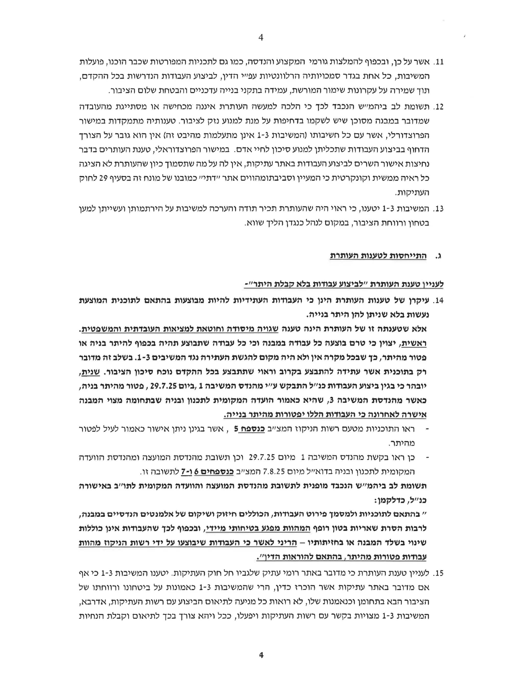 4
11.
‫אשר‬
‫על‬
‫כן‬
‫ובכפוף‬,
‫להמלצות‬
‫גורמי‬
‫המקצוע‬
‫והנדסה‬
‫כמו‬,
‫גם‬
‫לתכניות‬
‫המפורטות‬
‫שכבר‬
‫הוכנו‬
‫פועלות‬,
‫המשיבות‬
‫כל‬,
‫אחת‬
‫בגדר‬
‫סמכויותיה‬
‫הרלוונטיות‬
‫עפ"י‬
‫הדין‬
‫לביצוע‬,
‫העבודות‬
‫הנדרשות‬
‫בכל‬
,‫ההקדם‬
‫תוך‬
‫שמירה‬
‫על‬
‫עקרונות‬
‫שימור‬
‫המורשת‬
‫עמידה‬,
‫בתקני‬
‫בנייה‬
‫עדכניים‬
‫והבטחת‬
‫שלום‬
.‫הציבור‬
12.
‫תשומת‬
‫לב‬
‫ביהמ"ש‬
‫הנכבד‬
‫לכך‬
‫כי‬
‫הלכה‬
‫למעשה‬
‫העותרת‬
‫איננה‬
‫מכחישה‬
‫או‬
‫מסתייגת‬
‫מהעובדה‬
‫שמדובר‬
‫במבנה‬
‫מסוכן‬
‫שיש‬
‫לשקמו‬
‫בדחיפות‬
‫על‬
‫מנת‬
‫למנוע‬
‫נזק‬
‫לציבור‬
‫טענותיה‬.
‫מתמקדות‬
‫במישור‬
‫הפרוצדורלי‬
‫אשר‬,
‫עם‬
‫כל‬
‫חשיבותו‬
‫)המשיבות‬
1-3
‫אינן‬
‫מתעלמות‬
‫מהיבט‬
‫זה‬
‫(אין‬
‫הוא‬
‫גובר‬
‫על‬
‫הצורך‬
‫הדחוף‬
‫בביצוע‬
‫העבודות‬
‫שתכליתן‬
‫למנוע‬
‫סיכון‬
‫לחיי‬
‫אדם‬
‫במישור‬.
‫הפרוצדוראלי‬
‫טענת‬,
‫העותרים‬
‫בדבר‬
‫נחיצות‬
‫אישור‬
‫השרים‬
‫לביצוע‬
‫העבודות‬
‫באתר‬
‫עתיקות‬
‫אין‬,
‫לה‬
‫על‬
‫מה‬
‫שתסמוך‬
‫כיון‬
‫שהעותרת‬
‫לא‬
‫הציגה‬
‫כל‬
‫ראיה‬
‫ממשית‬
‫וקונקרטית‬
‫כי‬
‫המעיין‬
‫וסביבתומהווים‬
‫אתר‬
‫יידתייי‬
‫כמובנו‬
‫של‬
‫מונח‬
‫זה‬
‫בסעיף‬
29
‫לחוק‬
.‫העתיקות‬
13.
‫המשיבות‬
1-3
‫יטענו‬
‫כי‬,
‫ראוי‬
‫היה‬
‫שהעותרת‬
‫תכיר‬
‫תודה‬
‫והערכה‬
‫למשיבות‬
‫על‬
‫הירתמותן‬
‫ועשייתן‬
‫למען‬
‫בטחון‬
‫ורווחת‬
‫הציבור‬
‫במקום‬,
‫לנהל‬
‫כנגדן‬
‫הליך‬
.‫שווא‬
‫ג‬
‫התייחסות‬.
‫לטענות‬
‫העותרת‬
‫לעניין‬
‫טענת‬
‫העותרת‬
‫לביצוע‬
‫עבודות‬
‫בלא‬
‫קבלת‬
‫היתר‬
."
14.
‫עיקרן‬
‫של‬
‫טענות‬
‫העותרת‬
‫הינן‬
‫כי‬
‫העבודות‬
‫העתידיות‬
‫להיות‬
‫מבוצעות‬
‫בהתאם‬
‫לתוכנית‬
‫המוצעת‬
‫נעשות‬
‫בלא‬
‫שניתן‬
‫להן‬
‫היתר‬
.‫בנייה‬
‫אלא‬
‫שטענתה‬
‫זו‬
‫של‬
‫העותרת‬
‫הינה‬
‫טענה‬
‫שגויה‬
‫מיסודה‬
‫וחוטאת‬
‫למציאות‬
‫העובדתית‬
.‫והמשפטית‬
‫ראשית‬
‫יצוין‬,
‫כי‬
‫טרם‬
‫בוצעה‬
‫כל‬
‫עבודה‬
‫במבנה‬
‫וכי‬
‫כל‬
‫עבודה‬
‫שתבוצע‬
‫תהיה‬
‫בכפוף‬
‫להיתר‬
‫בניה‬
‫או‬
‫פטור‬
‫מהיתר‬
‫כך‬,
‫שבכל‬
‫מקרה‬
‫אין‬
‫ולא‬
‫היה‬
‫מקום‬
‫להגשת‬
‫העתירה‬
‫נגד‬
‫המשיבים‬
1-3
‫בשלב‬.
‫זה‬
‫מדובר‬
‫רק‬
‫בתוכנית‬
‫אשר‬
‫עתידה‬
‫להתבצע‬
‫בקרוב‬
‫וראוי‬
‫שתתבצע‬
‫בכל‬
‫ההקדם‬
‫נוכח‬
‫סיכון‬
‫הציבור‬
,‫שנית‬.
‫יובהר‬
‫כי‬
‫בגין‬
‫ביצוע‬
‫העבודות‬
‫כנ"ל‬
‫התבקש‬
‫ע"י‬
‫מהנדס‬
‫המשיבה‬
1
‫ביום‬,
29.7.25
‫פטור‬,
‫מהיתר‬
,‫בניה‬
‫כאשר‬
‫מהנדסת‬
‫המשיבה‬
3
‫שהיא‬,
‫כאמור‬
‫הועדה‬
‫המקומית‬
‫לתכנון‬
‫ובניה‬
‫שבתחומה‬
‫מצוי‬
‫המבנה‬
‫אישרה‬
‫לאחרונה‬
‫כי‬
‫העבודות‬
‫הללו‬
‫יפטורות‬
‫מהיתר‬
.‫בנייה‬
‫ראו‬
‫התוכניות‬
‫מטעם‬
‫רשות‬
‫הניקוז‬
‫המצ"ב‬
‫כנספח‬
5
‫אשר‬,
‫בגינן‬
‫ניתן‬
‫אישור‬
‫כאמור‬
‫לעיל‬
‫לפטור‬
.‫מהיתר‬
‫כן‬
‫ראו‬
‫בקשת‬
‫מהנדס‬
‫המשיבה‬
1
‫מיום‬
29.7.25
‫וכן‬
‫תשובת‬
‫מהנדסת‬
‫המועצה‬
‫ומהנדסת‬
‫הוועדה‬
‫המקומית‬
‫לתכנון‬
‫ובניה‬
‫בדוא"ל‬
‫מיום‬
7.8.25
‫המצייב‬
‫בנספחים‬
6
‫ו‬
-7
‫לתשובה‬
.‫זו‬
‫תשומת‬
‫לב‬
‫ביהמ"ש‬
‫הנכבד‬
‫מופנית‬
‫לתשובת‬
‫מהנדסת‬
‫המועצה‬
‫והוועדה‬
‫המקומית‬
‫לתו"ב‬
‫באישורה‬
‫כנייל‬
:‫כדלקמן‬,
‫"בהתאם‬
‫לתוכניות‬
‫ולמסמך‬
‫פירוט‬
‫העבודות‬
‫הכוללים‬,
‫חיזוק‬
‫ושיקום‬
‫של‬
‫אלמנטים‬
‫הנדסיים‬
,‫במבנה‬
‫לרבות‬
‫הסרת‬
‫שאריות‬
‫בטון‬
‫רופף‬
‫המהוות‬
‫מפגע‬
‫בטיחותי‬
‫מיידי‬
‫ובכפוף‬,
‫לכך‬
‫שהעבודות‬
‫אינן‬
‫כוללות‬
- ‫שינוי‬
‫בשלד‬
‫המבנה‬
‫או‬
‫בחזיתותיו‬
-
‫הריני‬
‫לאשר‬
‫כי‬
‫העבודות‬
‫שיבוצעו‬
‫על‬
‫ידי‬
‫רשות‬
‫הניקוז‬
‫מהוות‬
‫עבודות‬
‫פטורות‬
‫מהיתר‬
‫בהתאם‬,
‫להוראות‬
‫הדין‬
."
15.
‫לעניין‬
‫טענת‬
‫העותרת‬
‫כי‬
‫מדובר‬
‫באתר‬
‫רומי‬
‫עתיק‬
‫שלגביו‬
‫חל‬
‫חוק‬
‫העתיקות‬
‫יטענו‬.
‫המשיבות‬
1-3
‫כי‬
‫אף‬
‫אם‬
‫מדובר‬
‫באתר‬
‫עתיקות‬
‫אשר‬
‫הוכרז‬
‫כדין‬
‫הרי‬,
‫שהמשיבות‬
1-3
‫כאמונות‬
‫על‬
‫ביטחונו‬
‫ורווחתו‬
‫של‬
‫הציבור‬
‫הבא‬
‫בתחומן‬
‫וכנאמנות‬
‫שלו‬
‫לא‬,
‫רואות‬
‫כל‬
‫מניעה‬
‫לתיאום‬
‫הביצוע‬
‫עם‬
‫רשות‬
‫העתיקות‬
,‫אדרבא‬,
‫המשיבות‬
1-3
‫מצויות‬
‫בקשר‬
‫עם‬
‫רשות‬
‫העתיקות‬
‫ויפעלו‬
‫ככל‬,
‫ויהא‬
‫צורך‬
‫בכך‬
‫לתיאום‬
‫וקבלת‬
‫הנחיות‬
4
 