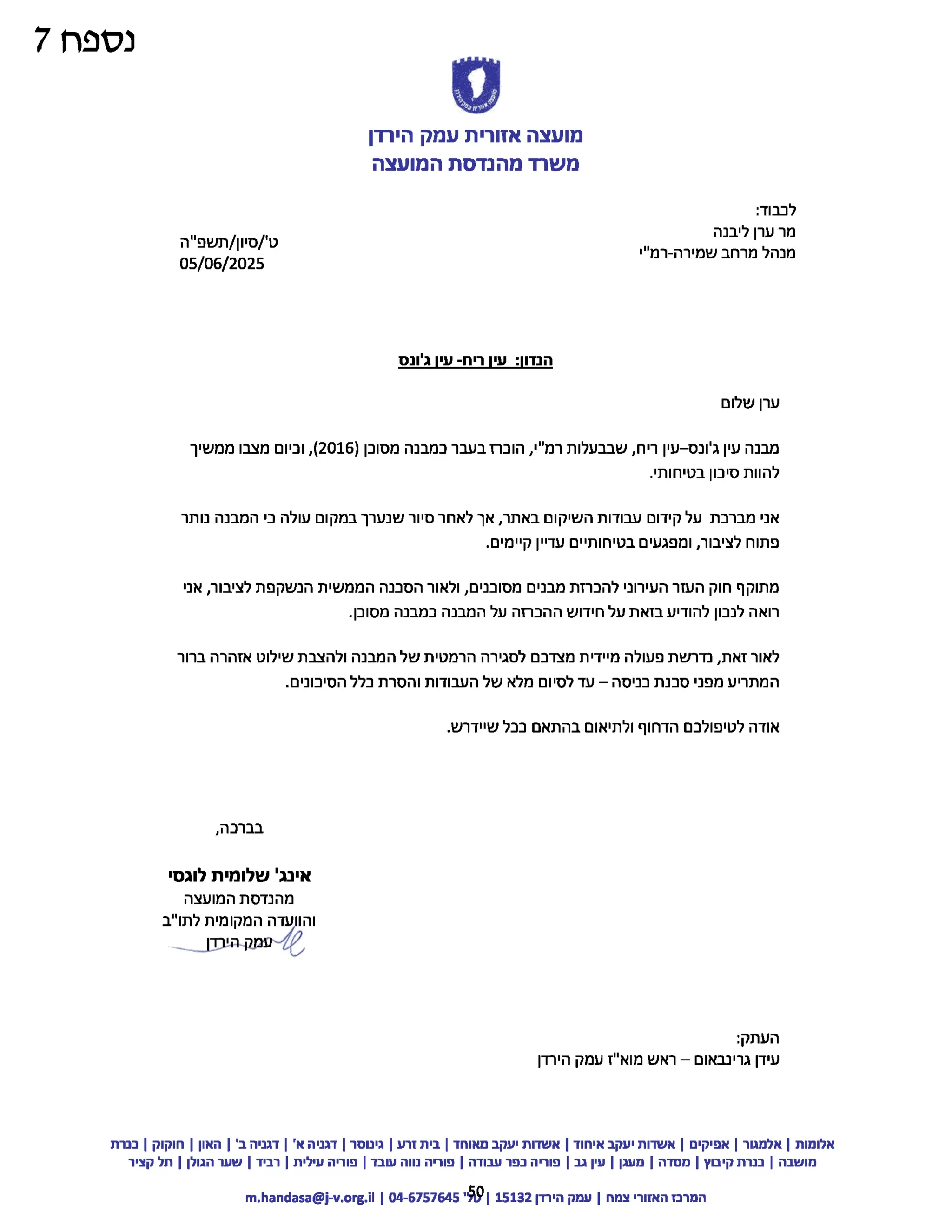 ‫נספח‬
7
‫אוורים‬
?
‫מועצה‬
‫ק‬‫ס‬‫ע‬‫ה‬
‫י‬‫ה‬
???
‫מועצה‬
‫אזורית‬
‫עמק‬
‫הירדן‬
‫משרד‬
‫מהנדסת‬
‫המועצה‬
:‫לכבוד‬
‫מר‬
‫ערן‬
‫ליבנה‬
‫ט‬
/'
‫סיון‬
‫תשפ"ה‬/ ‫מנהל‬
‫מרחב‬
‫שמירה‬
-
‫רמ"י‬
05/06/2025
‫הנדון‬
‫עין‬:
‫ריח‬-
‫עין‬
‫ג'ונס‬
‫ערן‬
‫שלום‬
‫מבנה‬
‫עין‬
‫ג'ונס‬
-
‫עין‬
‫ריח‬
‫שבבעלות‬,
‫רמ"י‬
‫הוכרז‬,
‫בעבר‬
‫כמבנה‬
‫מסוכן‬
2016)
,(
‫וכיום‬
‫מצבו‬
‫ממשיך‬
‫להוות‬
‫סיכון‬
.‫בטיחותי‬
‫אני‬
‫מברכת‬
‫על‬
‫קידום‬
‫עבודות‬
‫השיקום‬
‫באתר‬
‫אך‬,
‫לאחר‬
‫סיור‬
‫שנערך‬
‫במקום‬
‫עולה‬
‫כי‬
‫המבנה‬
‫נותר‬
‫פתוח‬
‫לציבור‬
‫ומפגעים‬,
‫בטיחותיים‬
‫עדיין‬
.‫קיימים‬
‫מתוקף‬
‫חוק‬
‫העזר‬
‫העירוני‬
‫להכרזת‬
‫מבנים‬
‫מסוכנים‬
‫ולאור‬,
‫הסכנה‬
‫הממשית‬
‫הנשקפת‬
‫לציבור‬
‫אני‬,
‫רואה‬
‫לנכון‬
‫להודיע‬
‫בזאת‬
‫על‬
‫חידוש‬
‫ההכרזה‬
‫על‬
‫המבנה‬
‫במבנה‬
.‫מסוכן‬
‫לאור‬
‫זאת‬
‫נדרשת‬,
‫פעולה‬
‫מיידית‬
‫מצדכם‬
‫לסגירה‬
‫הרמטית‬
‫של‬
‫המבנה‬
‫ולהצבת‬
‫שילוט‬
‫אזהרה‬
‫ברור‬
‫המתריע‬
‫מפני‬
‫סכנת‬
‫בניסה‬
–
‫עד‬
‫לסיום‬
‫מלא‬
‫של‬
‫העבודות‬
‫והסרת‬
‫כלל‬
.‫הסיכונים‬
‫אודה‬
‫לטיפולכם‬
‫הדחוף‬
‫ולתיאום‬
‫בהתאם‬
‫בבל‬
.‫שיידרש‬
,‫בברכה‬
‫אינג‬
‫'שלומית‬
‫לוגסי‬
‫מהנדסת‬
‫המועצה‬
‫והוועדה‬
‫המקומית‬
‫לתו"ב‬
‫הירדן‬‫עמק‬/Me
:‫העתק‬
- ‫עידן‬
‫גרינבאום‬
–
‫ראש‬
‫מוא"ז‬
‫עמק‬
‫הירדן‬
‫אלומות‬
|
‫אלמגור‬
|
‫אפיקים‬
|
‫אשדות‬
‫יעקב‬
‫איחוד‬
|
‫אשדות‬
‫יעקב‬
‫מאוחד‬
|
‫בית‬
‫זרע‬
|
‫גינוסר‬
|
‫דגניה‬
‫א‬
|'
‫דגניה‬
‫ב‬
|'
‫האון‬
|
‫חוקוק‬
|
‫כנרת‬
‫מושבה‬
|
‫כנרת‬
‫קיבוץ‬
|
‫מסדה‬
|
‫מעגן‬
|
‫עין‬
‫גב‬
|
‫פוריה‬
‫כפר‬
‫עבודה‬
|
‫פוריה‬
‫נווה‬
‫עובד‬
|
‫פוריה‬
‫עילית‬
|
‫רביד‬
|
‫שער‬
‫הגולן‬
|
‫תל‬
‫קציר‬
‫המרכז‬
‫האזורי‬
‫צמח‬
|
‫עמק‬
‫הירדן‬
15132
59
04-6757645
|
m.handasa@j-v.org.il
 